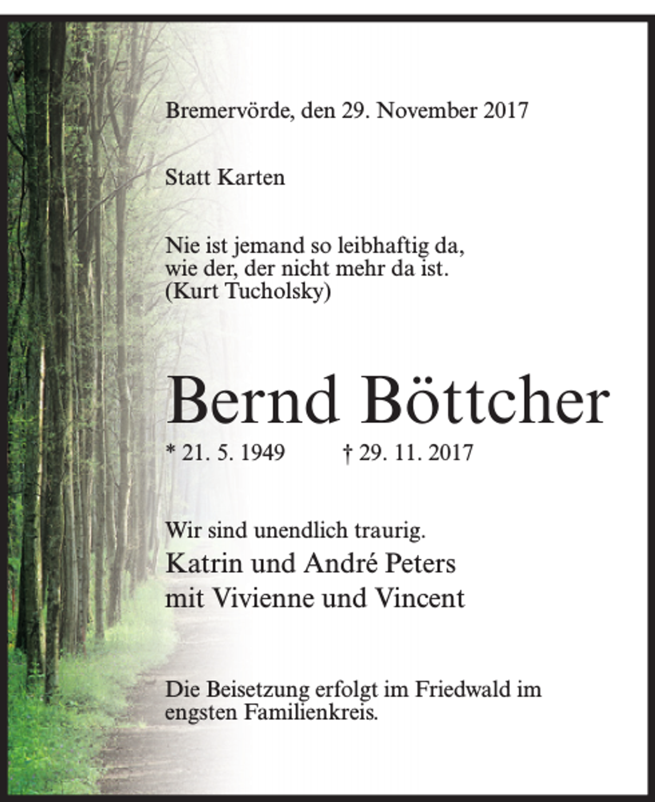 <p>Bremervörde, den 29. November 2017<br />Statt Karten<br />Nie ist jemand so leibhaftig da,<br />wie der, der nicht mehr da ist.<br />(Kurt Tucholsky)</p><p>Bernd Böttcher<br />* 21. 5. 1949</p><p>† 29. 11. 2017</p><p>Wir sind unendlich traurig.</p><p>Katrin und André Peters<br />mit Vivienne und Vincent<br />Die Beisetzung erfolgt im Friedwald im<br />engsten Familienkreis.</p>