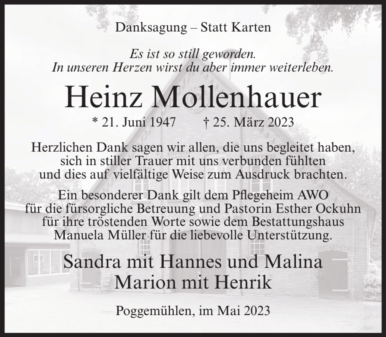 <p>Danksagung – Statt Karten<br />Es ist so still geworden.<br />In unseren Herzen wirst du aber immer weiterleben.</p><p>Heinz Mollenhauer<br />* 21. Juni 1947</p><p>† 25. März 2023</p><p>Herzlichen Dank sagen wir allen, die uns begleitet haben,<br />sich in stiller Trauer mit uns verbunden fühlten<br />und dies auf vielfältige Weise zum Ausdruck brachten.<br />Ein besonderer Dank gilt dem Pflegeheim AWO<br />für die fürsorgliche Betreuung und Pastorin Esther Ockuhn<br />für ihre tröstenden Worte sowie dem Bestattungshaus<br />Manuela Müller für die liebevolle Unterstützung.</p><p>Sandra mit Hannes und Malina<br />Marion mit Henrik<br />Poggemühlen, im Mai 2023</p>
