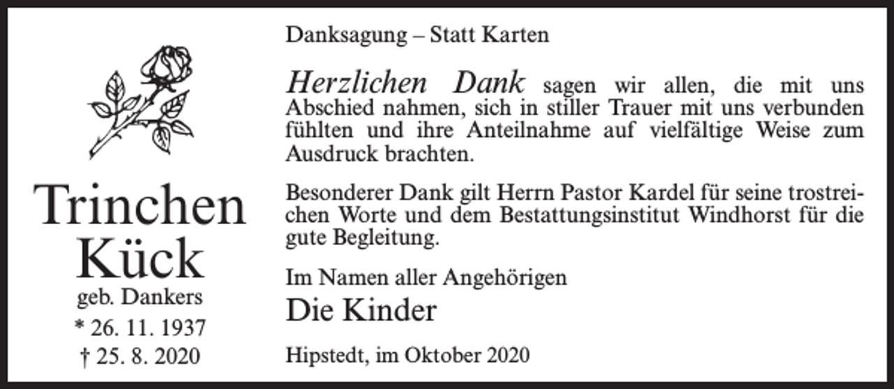 <p>Danksagung – Statt Karten</p><p>Herzlichen Dank</p><p>sagen wir allen, die mit uns<br />Abschied nahmen, sich in stiller Trauer mit uns verbunden<br />fühlten und ihre Anteilnahme auf vielfältige Weise zum<br />Ausdruck brachten.</p><p>Trinchen<br />Kück<br />geb. Dankers<br />* 26. 11. 1937<br />† 25. 8. 2020</p><p>Besonderer Dank gilt Herrn Pastor Kardel für seine trostreichen Worte und dem Bestattungsinstitut Windhorst für die<br />gute Begleitung.<br />Im Namen aller Angehörigen</p><p>Die Kinder<br />Hipstedt, im Oktober 2020</p>
