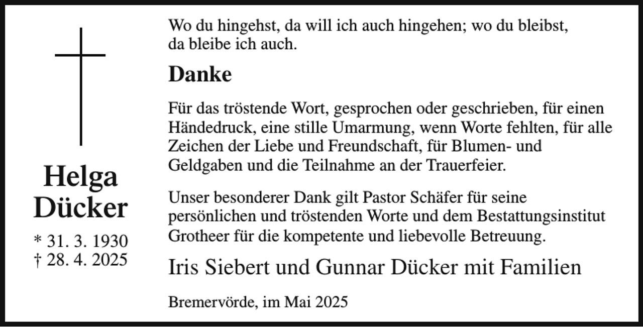 <p>Wo du hingehst, da will ich auch hingehen; wo du bleibst,<br />da bleibe ich auch.</p><p>Danke</p><p>Helga<br />Dücker<br />* 31. 3. 1930<br />† 28. 4. 2025</p><p>Für das tröstende Wort, gesprochen oder geschrieben, für einen<br />Händedruck, eine stille Umarmung, wenn Worte fehlten, für alle<br />Zeichen der Liebe und Freundschaft, für Blumen- und<br />Geldgaben und die Teilnahme an der Trauerfeier.<br />Unser besonderer Dank gilt Pastor Schäfer für seine<br />persönlichen und tröstenden Worte und dem Bestattungsinstitut<br />Grotheer für die kompetente und liebevolle Betreuung.</p><p>Iris Siebert und Gunnar Dücker mit Familien<br />Bremervörde, im Mai 2025</p>