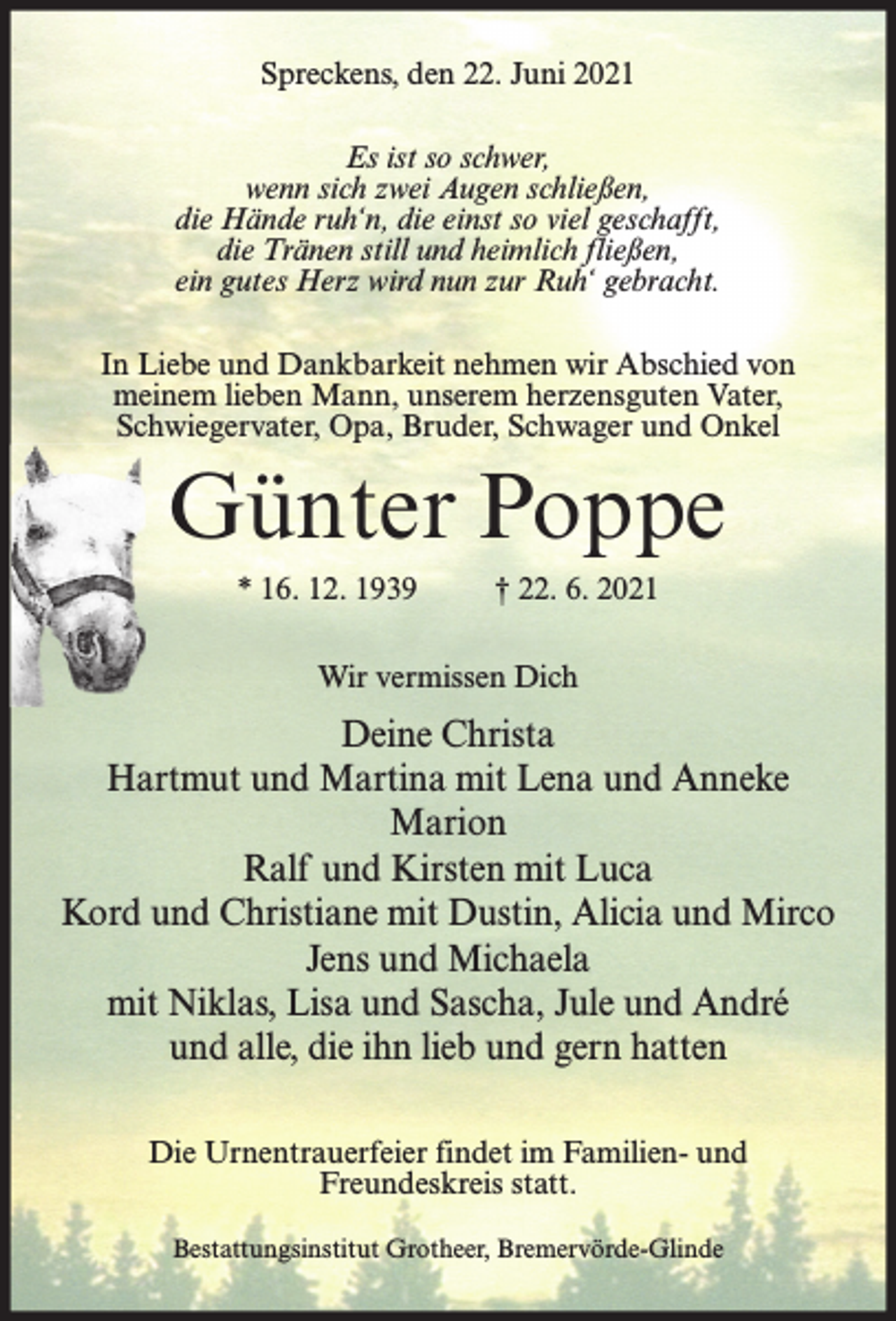 <p>Spreckens, den 22. Juni 2021<br />Es ist so schwer,<br />wenn sich zwei Augen schließen,<br />die Hände ruh‘n, die einst so viel geschafft,<br />die Tränen still und heimlich fließen,<br />ein gutes Herz wird nun zur Ruh‘ gebracht.<br />In Liebe und Dankbarkeit nehmen wir Abschied von<br />meinem lieben Mann, unserem herzensguten Vater,<br />Schwiegervater, Opa, Bruder, Schwager und Onkel</p><p>Günter Poppe<br />* 16. 12. 1939</p><p>† 22. 6. 2021</p><p>Wir vermissen Dich</p><p>Deine Christa<br />Hartmut und Martina mit Lena und Anneke<br />Marion<br />Ralf und Kirsten mit Luca<br />Kord und Christiane mit Dustin, Alicia und Mirco<br />Jens und Michaela<br />mit Niklas, Lisa und Sascha, Jule und André<br />und alle, die ihn lieb und gern hatten<br />Die Urnentrauerfeier findet im Familien- und<br />Freundeskreis statt.<br />Bestattungsinstitut Grotheer, Bremervörde-Glinde</p>