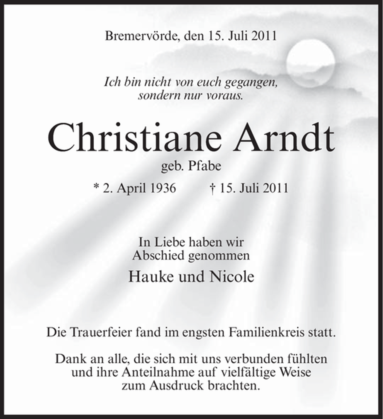 <p>Bremervörde, den 15. Juli 2011<br />Ich bin nicht von euch gegangen,<br />sondern nur voraus.</p><p>Christiane Arndt<br />geb. Pfabe</p><p>* 2. April 1936</p><p>† 15. Juli 2011</p><p>In Liebe haben wir<br />Abschied genommen</p><p>Hauke und Nicole</p><p>Die Trauerfeier fand im engsten Familienkreis statt.<br />Dank an alle, die sich mit uns verbunden fühlten<br />und ihre Anteilnahme auf vielfältige Weise<br />zum Ausdruck brachten.</p>
