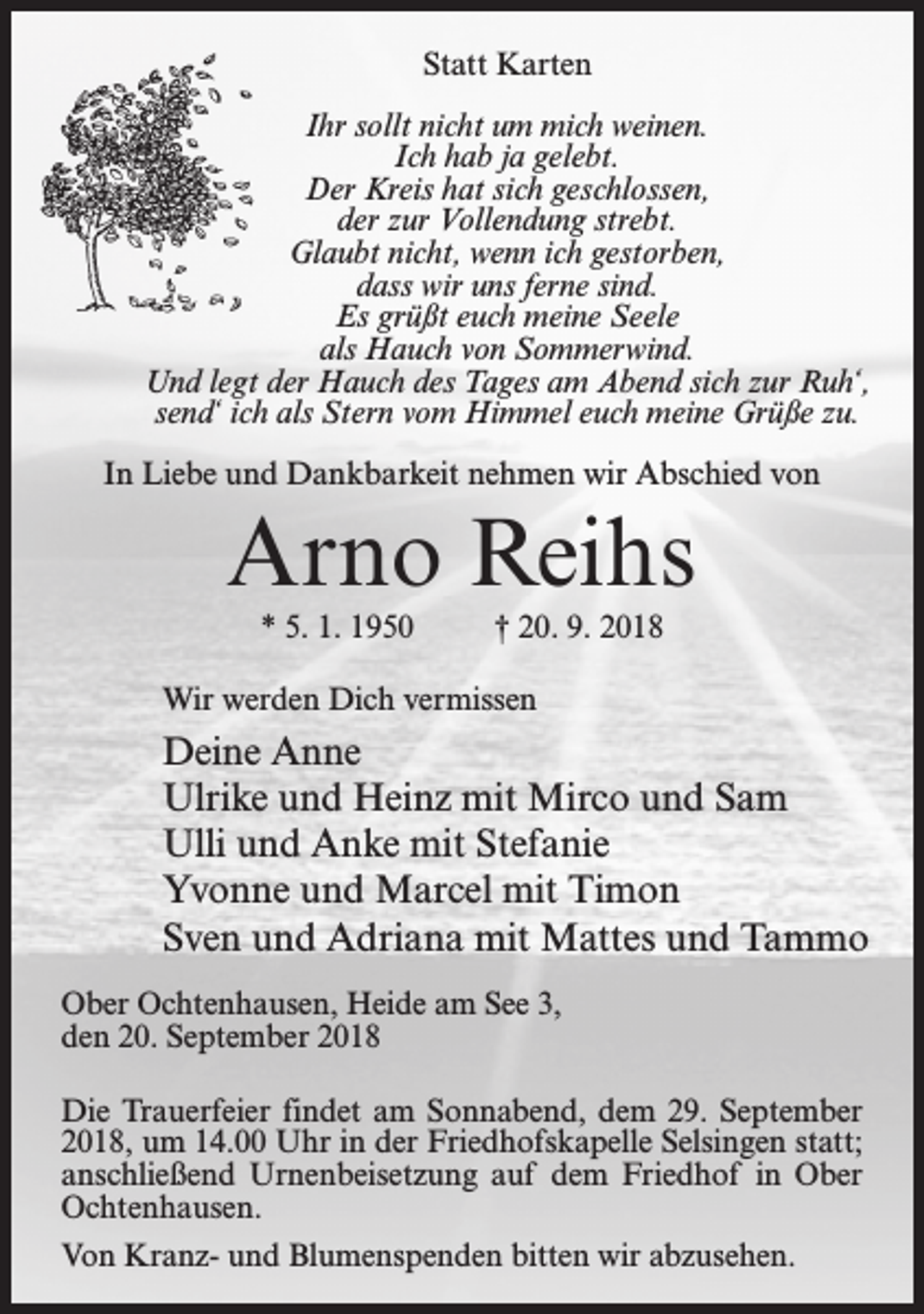 <p>Statt Karten<br />Ihr sollt nicht um mich weinen.<br />Ich hab ja gelebt.<br />Der Kreis hat sich geschlossen,<br />der zur Vollendung strebt.<br />Glaubt nicht, wenn ich gestorben,<br />dass wir uns ferne sind.<br />Es grüßt euch meine Seele<br />als Hauch von Sommerwind.<br />Und legt der Hauch des Tages am Abend sich zur Ruh‘,<br />send‘ ich als Stern vom Himmel euch meine Grüße zu.<br />In Liebe und Dankbarkeit nehmen wir Abschied von</p><p>Arno Reihs<br />* 5. 1. 1950</p><p>† 20. 9. 2018</p><p>Wir werden Dich vermissen</p><p>Deine Anne<br />Ulrike und Heinz mit Mirco und Sam<br />Ulli und Anke mit Stefanie<br />Yvonne und Marcel mit Timon<br />Sven und Adriana mit Mattes und Tammo<br />Ober Ochtenhausen, Heide am See 3,<br />den 20. September 2018<br />Die Trauerfeier findet am Sonnabend, dem 29. September<br />2018, um 14.00 Uhr in der Friedhofskapelle Selsingen statt;<br />anschließend Urnenbeisetzung auf dem Friedhof in Ober<br />Ochtenhausen.<br />Von Kranz- und Blumenspenden bitten wir abzusehen.</p>