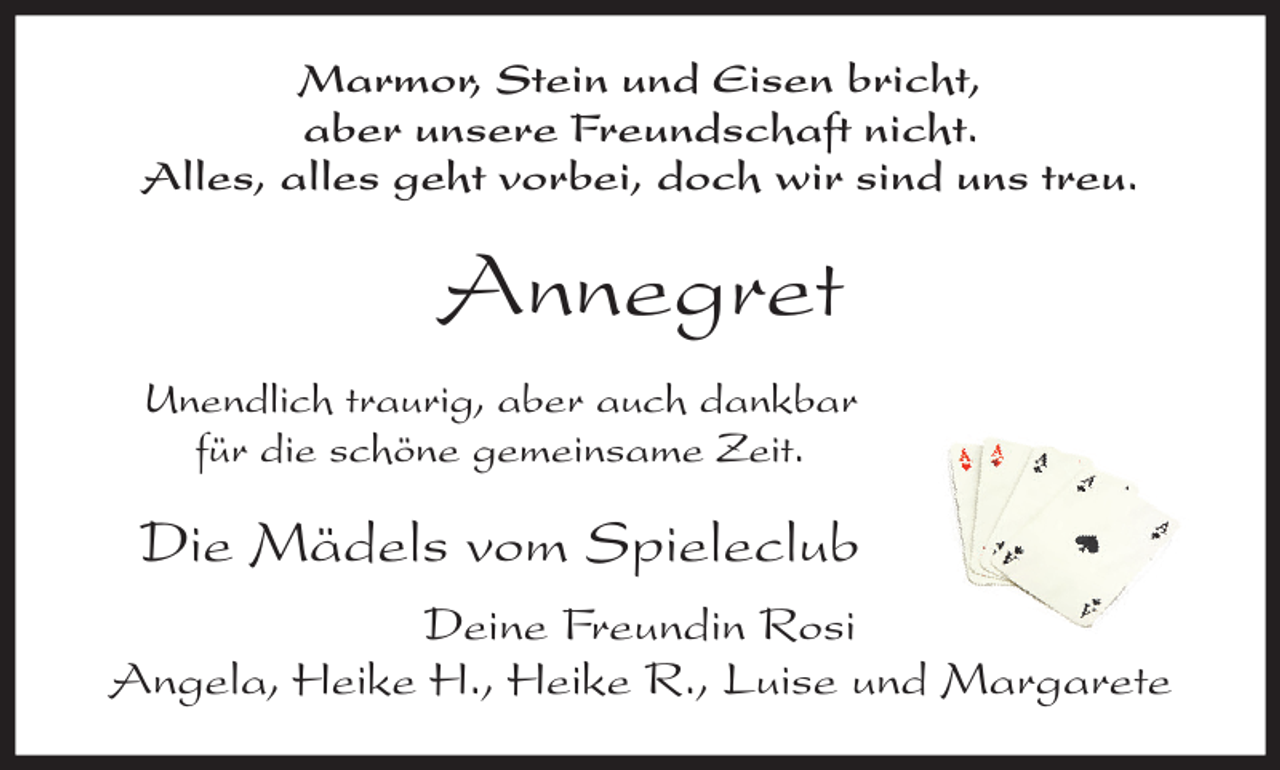 <p>Marmor, Stein und Eisen bricht,<br />aber unsere Freundschaft nicht.<br />Alles, alles geht vorbei, doch wir sind uns treu.</p><p>Annegret<br />Unendlich traurig, aber auch dankbar<br />für die schöne gemeinsame Zeit.</p><p>Die Mädels vom Spieleclub<br />Deine Freundin Rosi<br />Angela, Heike H., Heike R., Luise und Margarete</p>