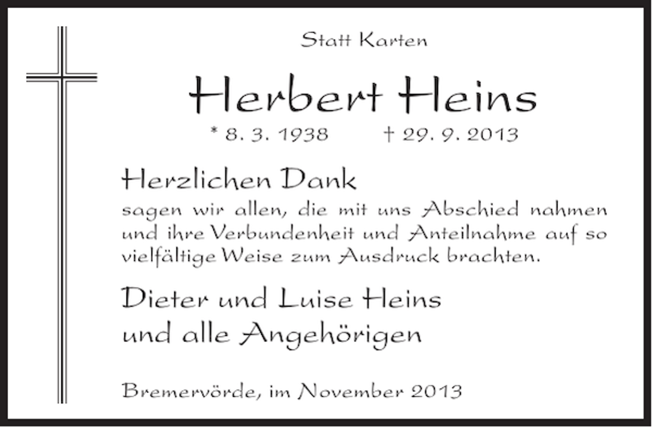 <p>Statt Karten</p><p>Herbert Heins<br />* 8. 3. 1938</p><p>† 29. 9. 2013</p><p>Herzlichen Dank</p><p>sagen wir allen, die mit uns Abschied nahmen<br />und ihre Verbundenheit und Anteilnahme auf so<br />vielfältige Weise zum Ausdruck brachten.</p><p>Dieter und Luise Heins<br />und alle Angehörigen<br />Bremervörde, im November 2013</p>