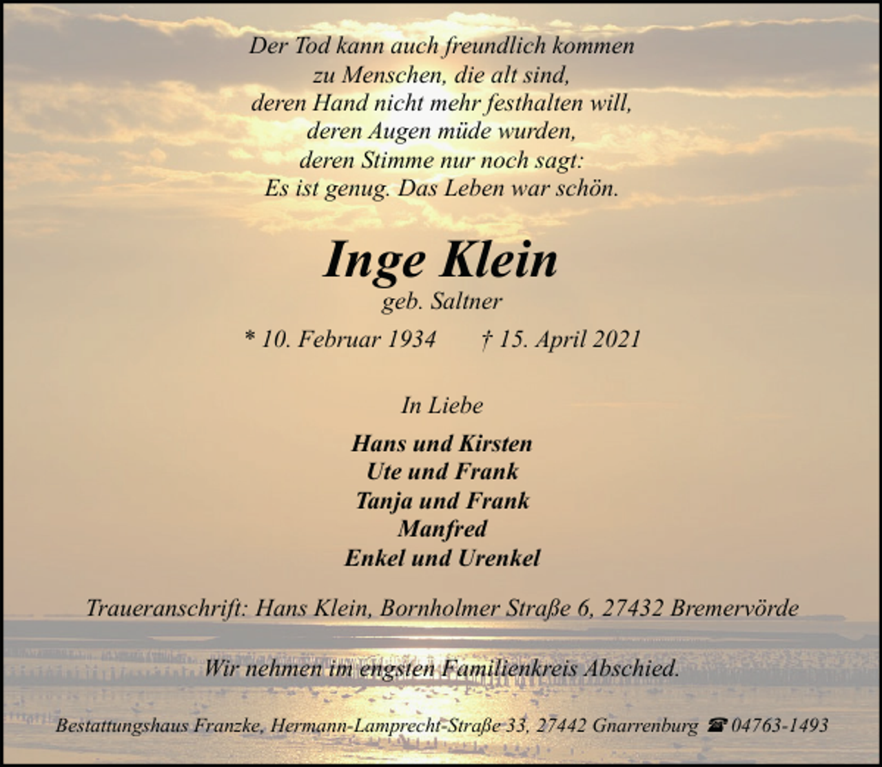 <p>Der Tod kann auch freundlich kommen<br />zu Menschen, die alt sind,<br />deren Hand nicht mehr festhalten will,<br />deren Augen müde wurden,<br />deren Stimme nur noch sagt:<br />Es ist genug. Das Leben war schön.</p><p>Inge Klein<br />geb. Saltner</p><p>* 10. Februar 1934</p><p>† 15. April 2021</p><p>In Liebe<br />Hans und Kirsten<br />Ute und Frank<br />Tanja und Frank<br />Manfred<br />Enkel und Urenkel<br />Traueranschrift: Hans Klein, Bornholmer Straße 6, 27432 Bremervörde<br />Wir nehmen im engsten Familienkreis Abschied.<br />Bestattungshaus Franzke, Hermann-Lamprecht-Straße 33, 27442 Gnarrenburg ( 04763-1493</p>
