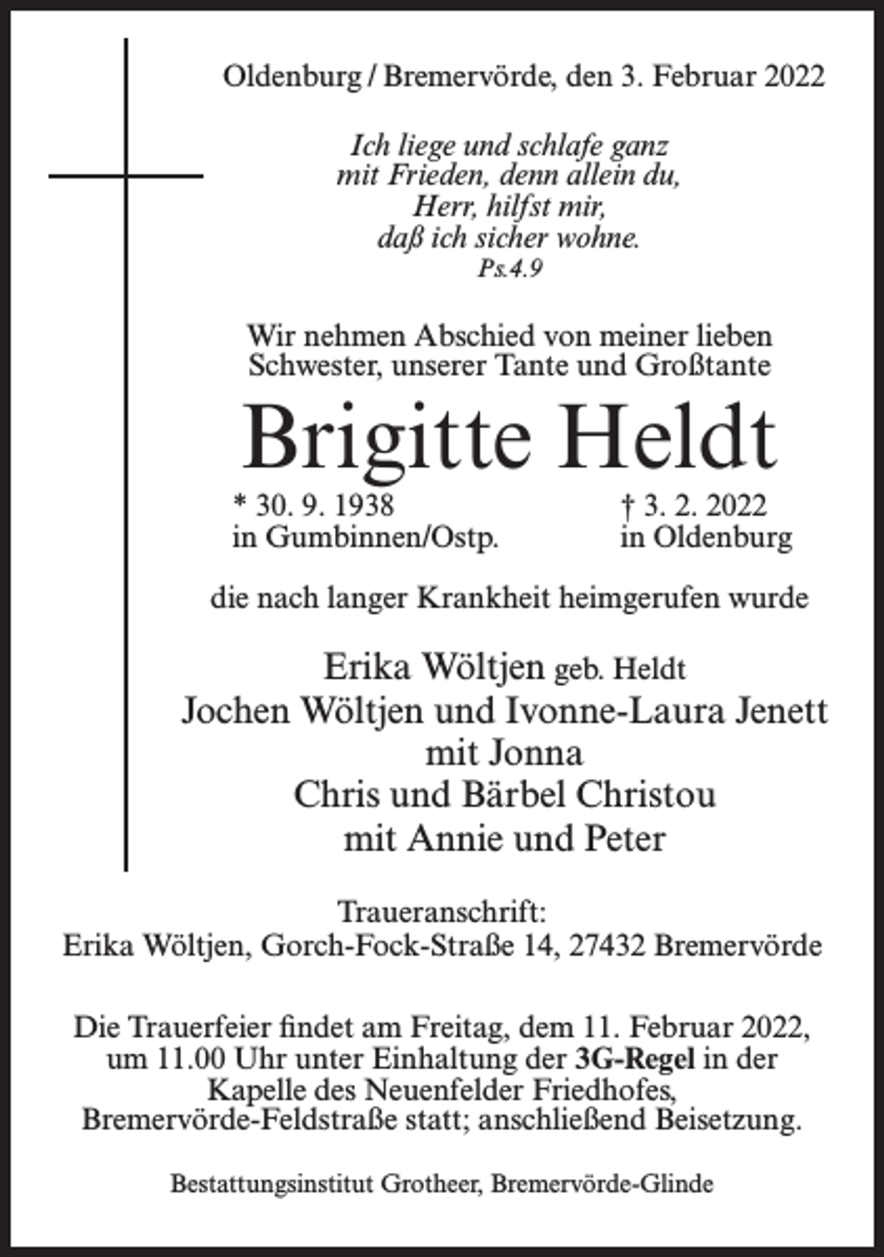 <p>Oldenburg / Bremervörde, den 3. Februar 2022<br />Ich liege und schlafe ganz<br />mit Frieden, denn allein du,<br />Herr, hilfst mir,<br />daß ich sicher wohne.<br />Ps.4.9</p><p>Wir nehmen Abschied von meiner lieben<br />Schwester, unserer Tante und Großtante</p><p>Brigitte Heldt</p><p>* 30. 9. 1938<br />in Gumbinnen/Ostp.</p><p>† 3. 2. 2022<br />in Oldenburg</p><p>die nach langer Krankheit heimgerufen wurde</p><p>Erika Wöltjen geb. Heldt<br />Jochen Wöltjen und Ivonne-Laura Jenett<br />mit Jonna<br />Chris und Bärbel Christou<br />mit Annie und Peter<br />Traueranschrift:<br />Erika Wöltjen, Gorch-Fock-Straße 14, 27432 Bremervörde<br />Die Trauerfeier findet am Freitag, dem 11. Februar 2022,<br />um 11.00 Uhr unter Einhaltung der 3G-Regel in der<br />Kapelle des Neuenfelder Friedhofes,<br />Bremervörde-Feldstraße statt; anschließend Beisetzung.<br />Bestattungsinstitut Grotheer, Bremervörde-Glinde</p>