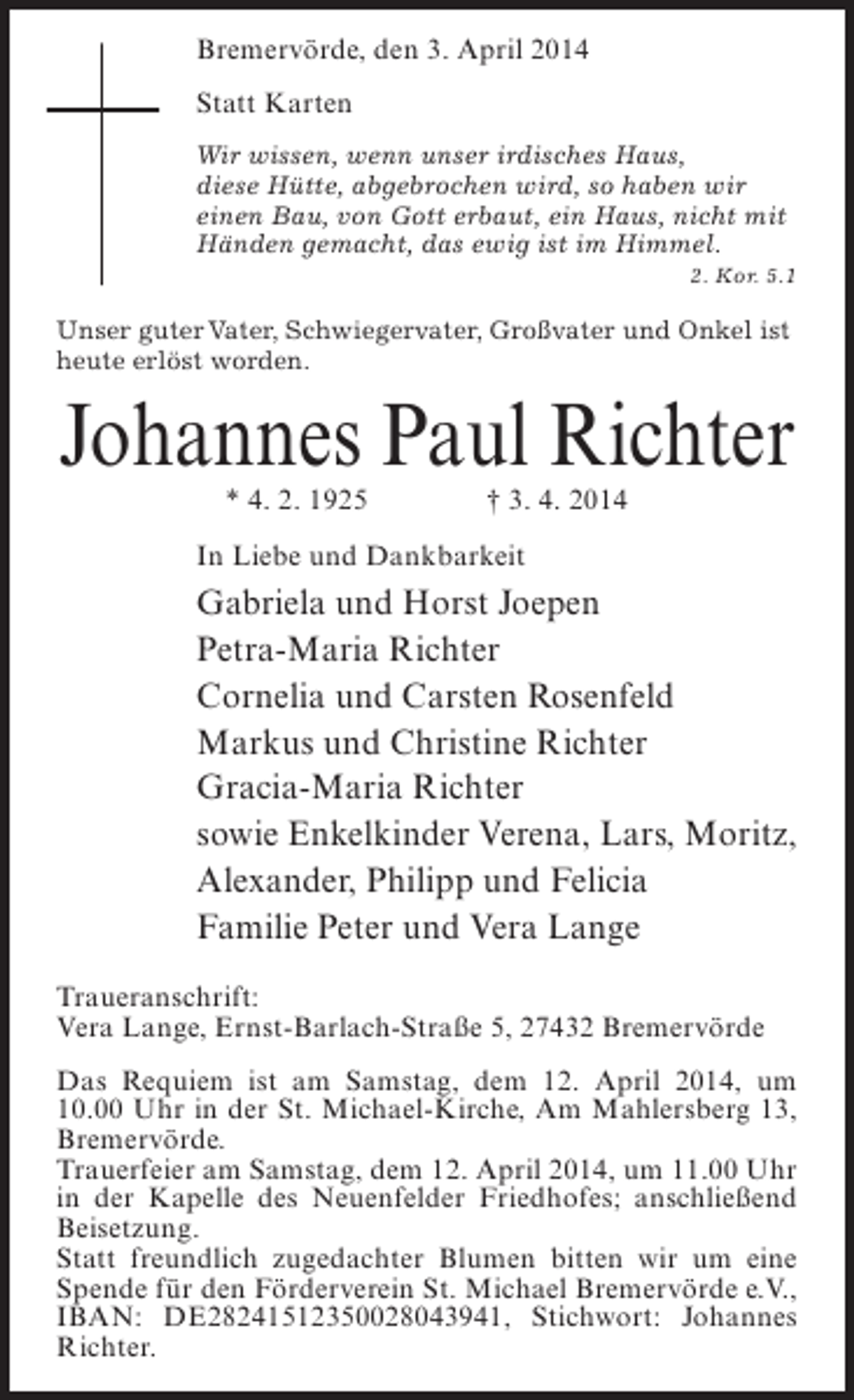 <p>Bremervörde, den 3. April 2014<br />Statt Karten<br />Wir wissen, wenn unser irdisches Haus,<br />diese Hütte, abgebrochen wird, so haben wir<br />einen Bau, von Gott erbaut, ein Haus, nicht mit<br />Händen gemacht, das ewig ist im Himmel.</p><p>2. Kor. 5.1<br />Unser guter Vater, Schwiegervater, Großvater und Onkel ist<br />heute erlöst worden.</p><p>Johannes Paul Richter<br />* 4. 2. 1925</p><p>† 3. 4. 2014</p><p>In Liebe und Dankbarkeit</p><p>Gabriela und Horst Joepen<br />Petra-Maria Richter<br />Cornelia und Carsten Rosenfeld<br />Markus und Christine Richter<br />Gracia-Maria Richter<br />sowie Enkelkinder Verena, Lars, Moritz,<br />Alexander, Philipp und Felicia<br />Familie Peter und Vera Lange<br />Traueranschrift:<br />Vera Lange, Ernst-Barlach-Straße 5, 27432 Bremervörde<br />Das Requiem ist am Samstag, dem 12. April 2014, um<br />10.00 Uhr in der St. Michael-Kirche, Am Mahlersberg 13,<br />Bremervörde.<br />Trauerfeier am Samstag, dem 12. April 2014, um 11.00 Uhr<br />in der Kapelle des Neuenfelder Friedhofes; ­ nschließend<br />a<br />Beisetzung.<br />Statt freundlich zugedachter Blumen bitten wir um eine<br />Spende für den Förderverein St. Michael Bremervörde e.V.,<br />IBAN: DE28241512350028043941, Stichwort: Johannes<br />Richter.</p>