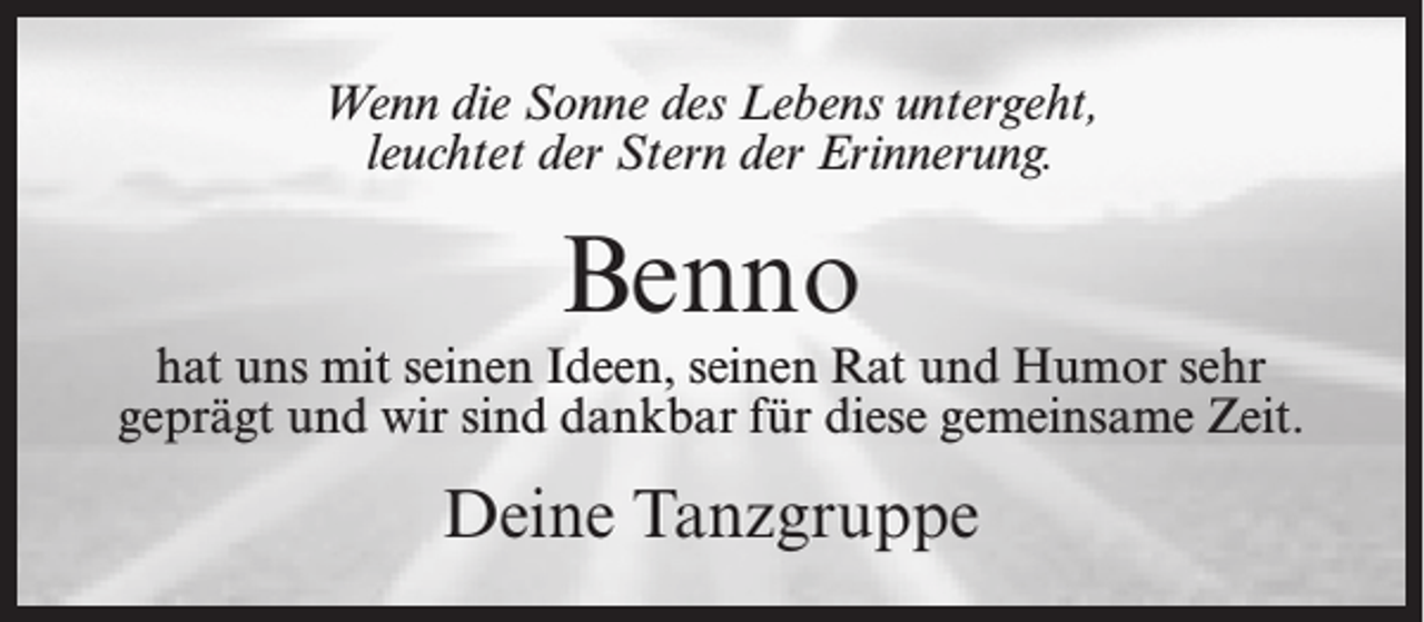 <p>Wenn die Sonne des Lebens untergeht,<br />leuchtet der Stern der Erinnerung.</p><p>Benno</p><p>hat uns mit seinen Ideen, seinen Rat und Humor sehr<br />geprägt und wir sind dankbar für diese gemeinsame Zeit.</p><p>Deine Tanzgruppe</p>