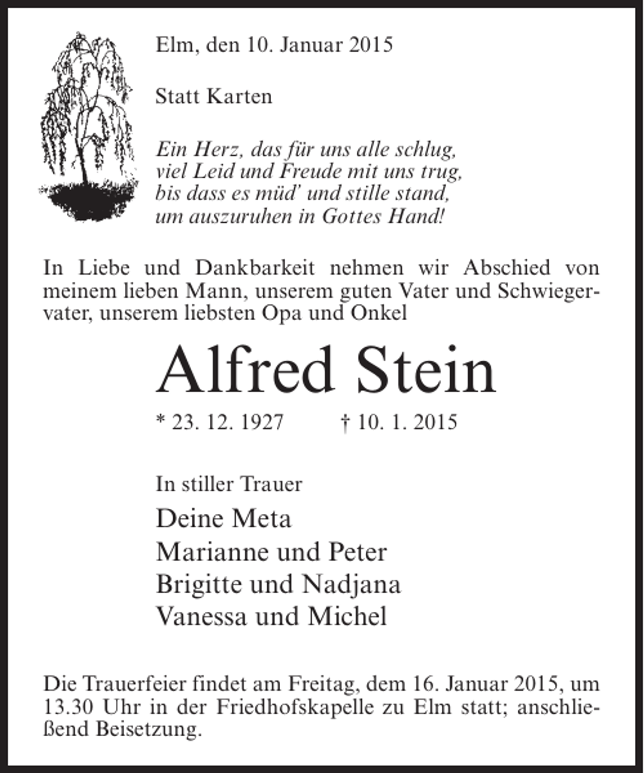 <p>Elm, den 10. Januar 2015<br />Statt Karten<br />Ein Herz, das für uns alle schlug,<br />viel Leid und Freude mit uns trug,<br />bis dass es müd’ und stille stand,<br />um auszuruhen in Gottes Hand!<br />In Liebe und Dankbarkeit nehmen wir Abschied von<br />meinem lieben Mann, unserem guten Vater und Schwiegervater, unserem liebsten Opa und Onkel</p><p>Alfred Stein<br />* 23. 12. 1927 † 10. 1. 2015<br />In stiller Trauer</p><p>Deine Meta<br />Marianne und Peter<br />Brigitte und Nadjana<br />Vanessa und Michel<br />Die Trauerfeier findet am Freitag, dem 16. Januar 2015, um<br />13.30 Uhr in der Friedhofskapelle zu Elm statt; anschließend Beisetzung.</p>