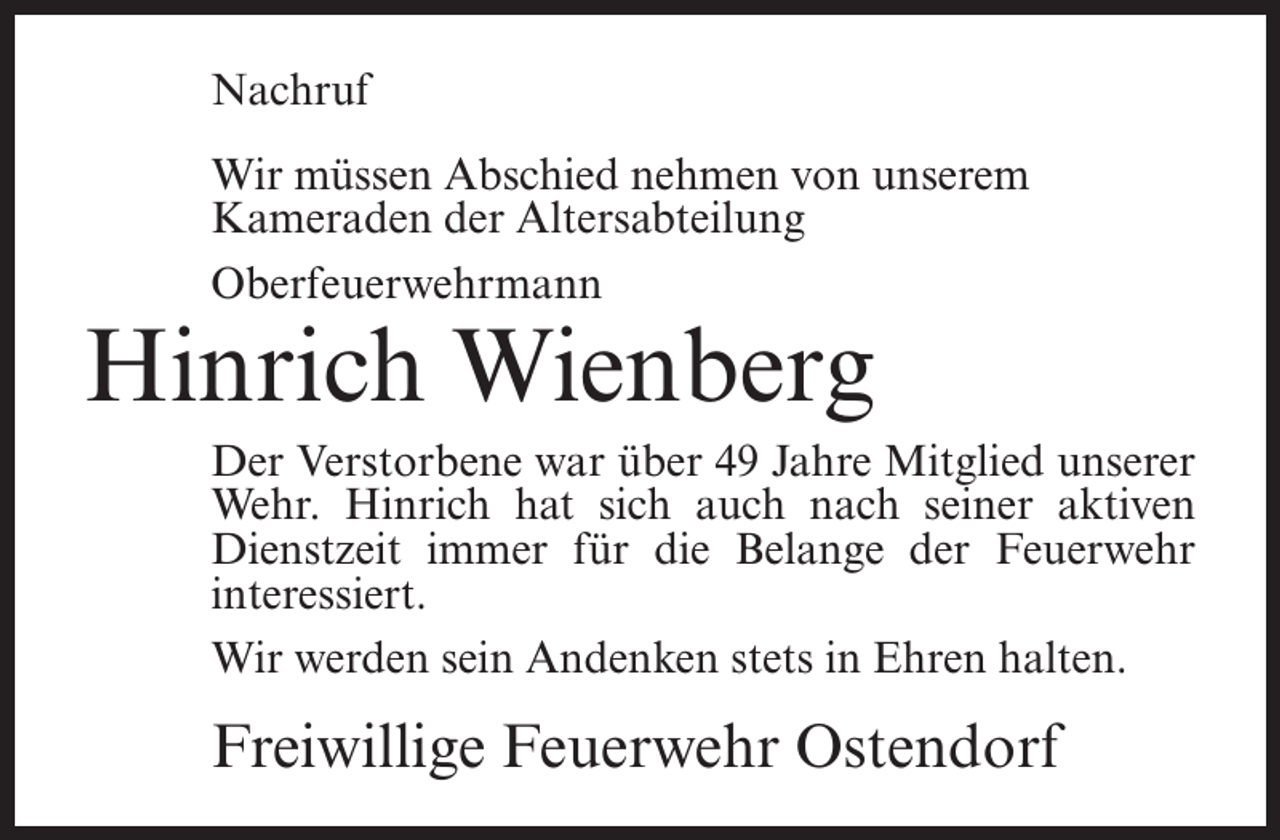 <p>Nachruf<br />Wir müssen Abschied nehmen von unserem<br />Kameraden der Altersabteilung<br />Oberfeuerwehrmann</p><p>Hinrich Wienberg</p><p>Der Verstorbene war über 49 Jahre Mitglied unserer<br />Wehr. Hinrich hat sich auch nach seiner aktiven<br />Dienstzeit immer für die Belange der Feuerwehr<br />interessiert.<br />Wir werden sein Andenken stets in Ehren halten.</p><p>Freiwillige Feuerwehr Ostendorf</p>