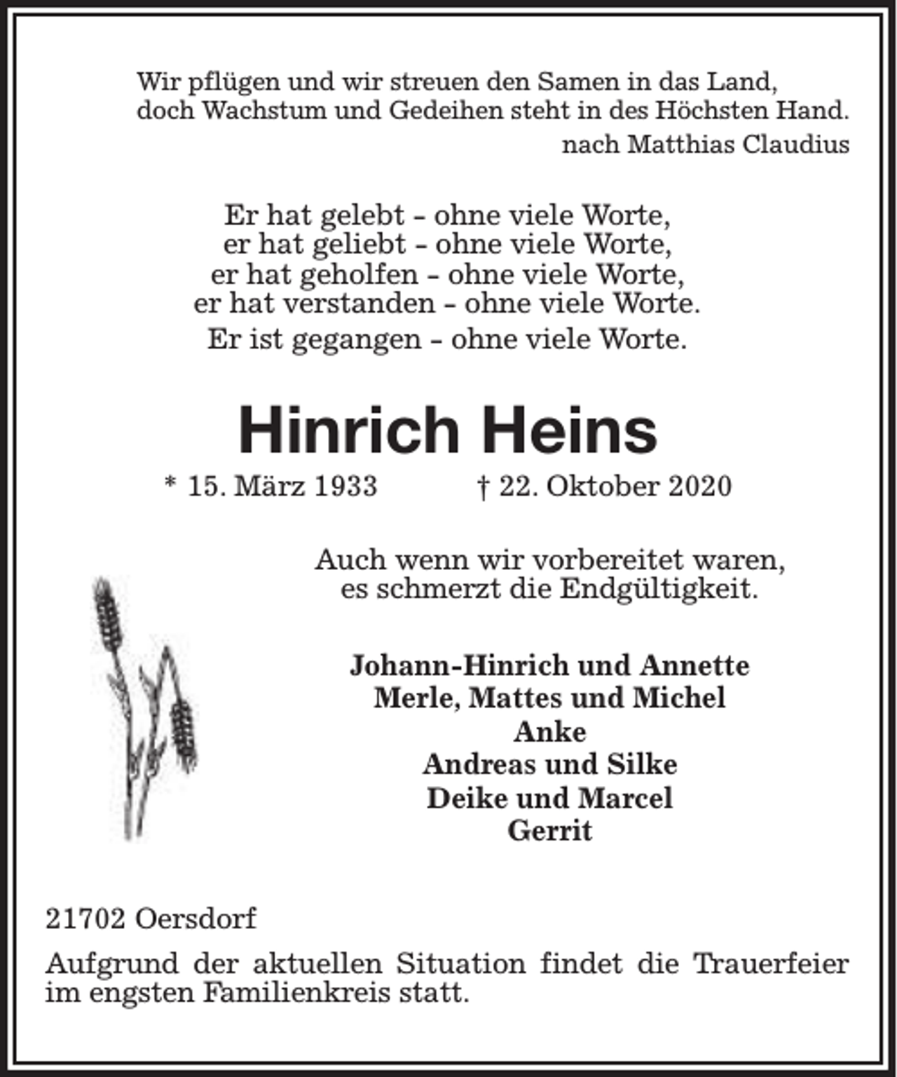<p>Wir pflügen und wir streuen den Samen in das Land,<br />doch Wachstum und Gedeihen steht in des Höchsten Hand.<br />nach Matthias Claudius</p><p>Er hat gelebt - ohne viele Worte,<br />er hat geliebt - ohne viele Worte,<br />er hat geholfen - ohne viele Worte,<br />er hat verstanden - ohne viele Worte.<br />Er ist gegangen - ohne viele Worte.</p><p>Hinrich Heins<br />* 15. März 1933</p><p>† 22. Oktober 2020</p><p>Auch wenn wir vorbereitet waren,<br />es schmerzt die Endgültigkeit.<br />Johann-Hinrich und Annette<br />Merle, Mattes und Michel<br />Anke<br />Andreas und Silke<br />Deike und Marcel<br />Gerrit<br />21702 Oersdorf<br />Aufgrund der aktuellen Situation findet die Trauerfeier<br />im engsten Familienkreis statt.</p>