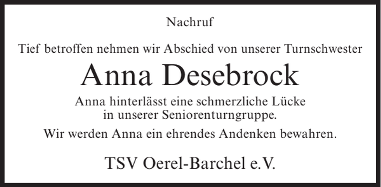 <p>Nachruf<br />Tief betroffen nehmen wir Abschied von unserer Turnschwester</p><p>Anna Desebrock<br />Anna hinterlässt eine schmerzliche Lücke<br />in unserer Seniorenturngruppe.<br />Wir werden Anna ein ehrendes Andenken bewahren.</p><p>TSV Oerel-Barchel e.V.</p>