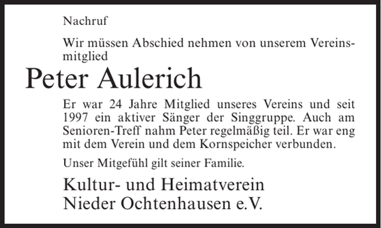 <p>Nachruf</p><p>Wir müssen Abschied nehmen von unserem Vereinsmitglied</p><p>Peter Aulerich</p><p>Er war 24 Jahre Mitglied unseres Vereins und seit<br />1997 ein aktiver Sänger der Singgruppe. Auch am<br />Senioren-Treff nahm Peter regelmäßig teil. Er war eng<br />mit dem Verein und dem Kornspeicher verbunden.<br />Unser Mitgefühl gilt seiner Familie.</p><p>Kultur- und Heimatverein<br />Nieder Ochtenhausen e.V.</p>