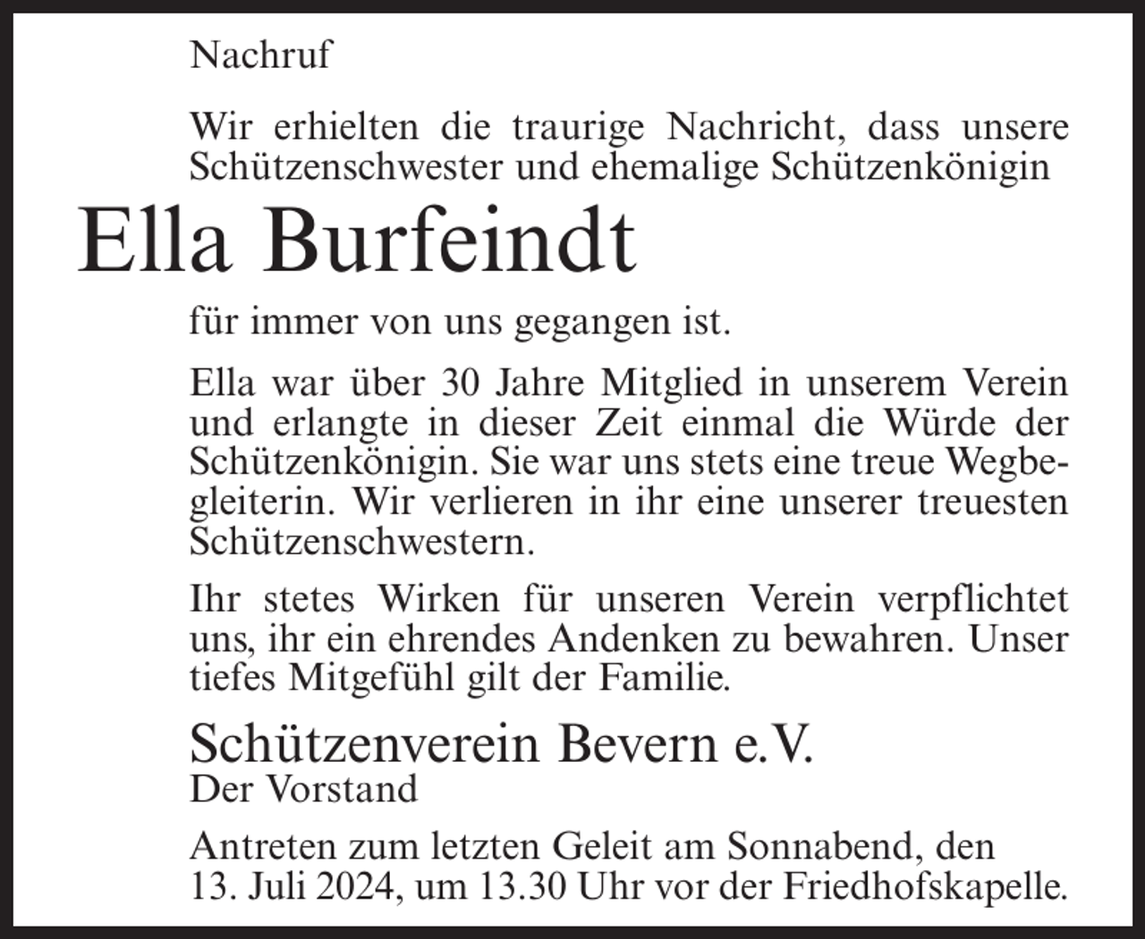 <p>Nachruf<br />Wir erhielten die traurige Nachricht, dass unsere<br />Schützenschwester und ehemalige Schützenkönigin</p><p>Ella Burfeindt<br />für immer von uns gegangen ist.<br />Ella war über 30 Jahre Mitglied in unserem Verein<br />und erlangte in dieser Zeit einmal die Würde der<br />Schützenkönigin. Sie war uns stets eine treue Wegbegleiterin. Wir verlieren in ihr eine unserer treuesten<br />Schützenschwestern.<br />Ihr stetes Wirken für unseren Verein verpflichtet<br />uns, ihr ein ehrendes Andenken zu bewahren. Unser<br />tiefes Mitgefühl gilt der Familie.</p><p>Schützenverein Bevern e.V.</p><p>Der Vorstand<br />Antreten zum letzten Geleit am Sonnabend, den<br />13. Juli 2024, um 13.30 Uhr vor der Friedhofskapelle.</p>