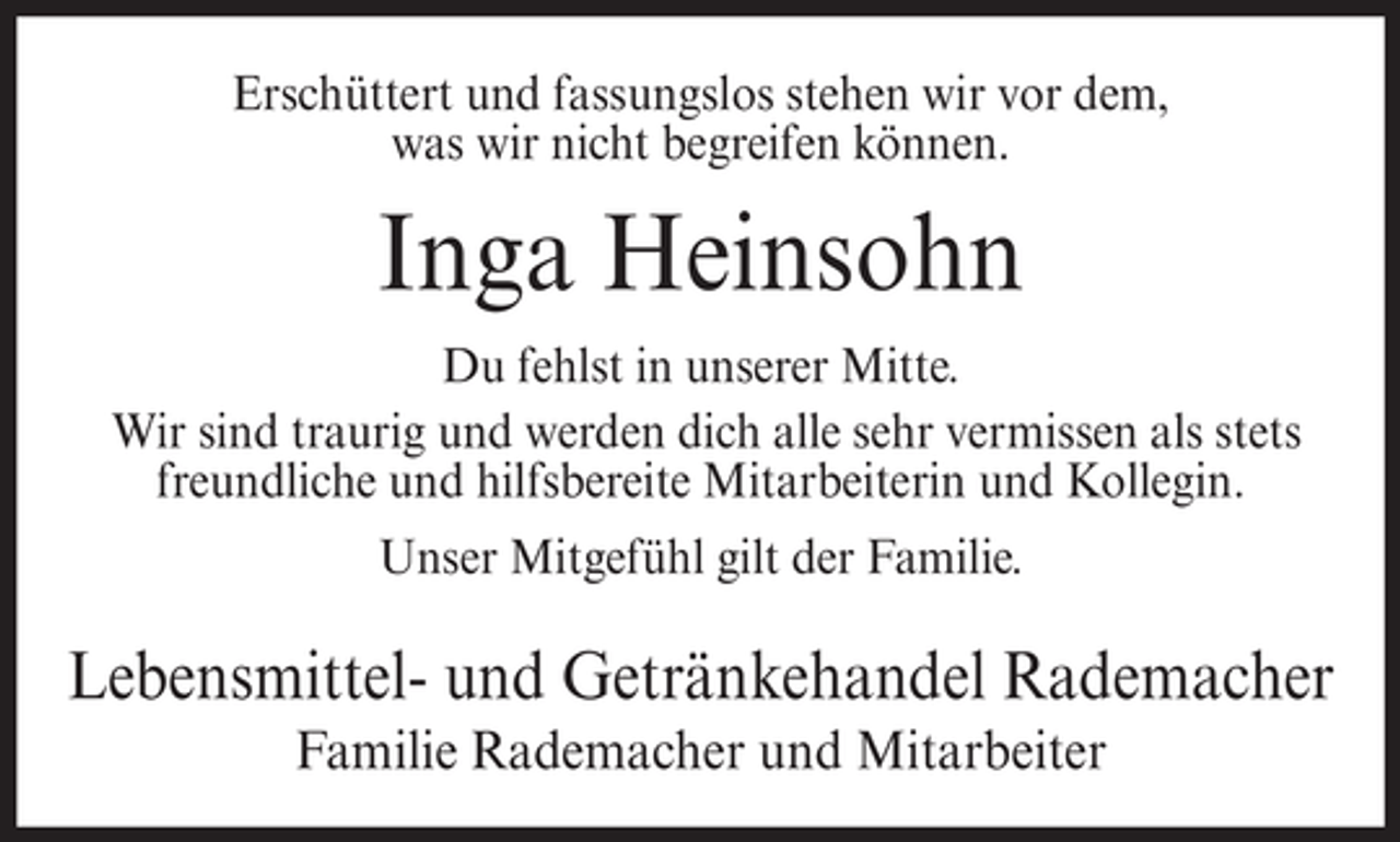 <p>Erschüttert und fassungslos stehen wir vor dem,<br />was wir nicht begreifen können.</p><p>Inga Heinsohn<br />Du fehlst in unserer Mitte.<br />Wir sind traurig und werden dich alle sehr vermissen als stets<br />freundliche und hilfsbereite Mitarbeiterin und Kollegin.<br />Unser Mitgefühl gilt der Familie.</p><p>Lebensmittel- und Getränkehandel Rademacher<br />Familie Rademacher und Mitarbeiter</p>