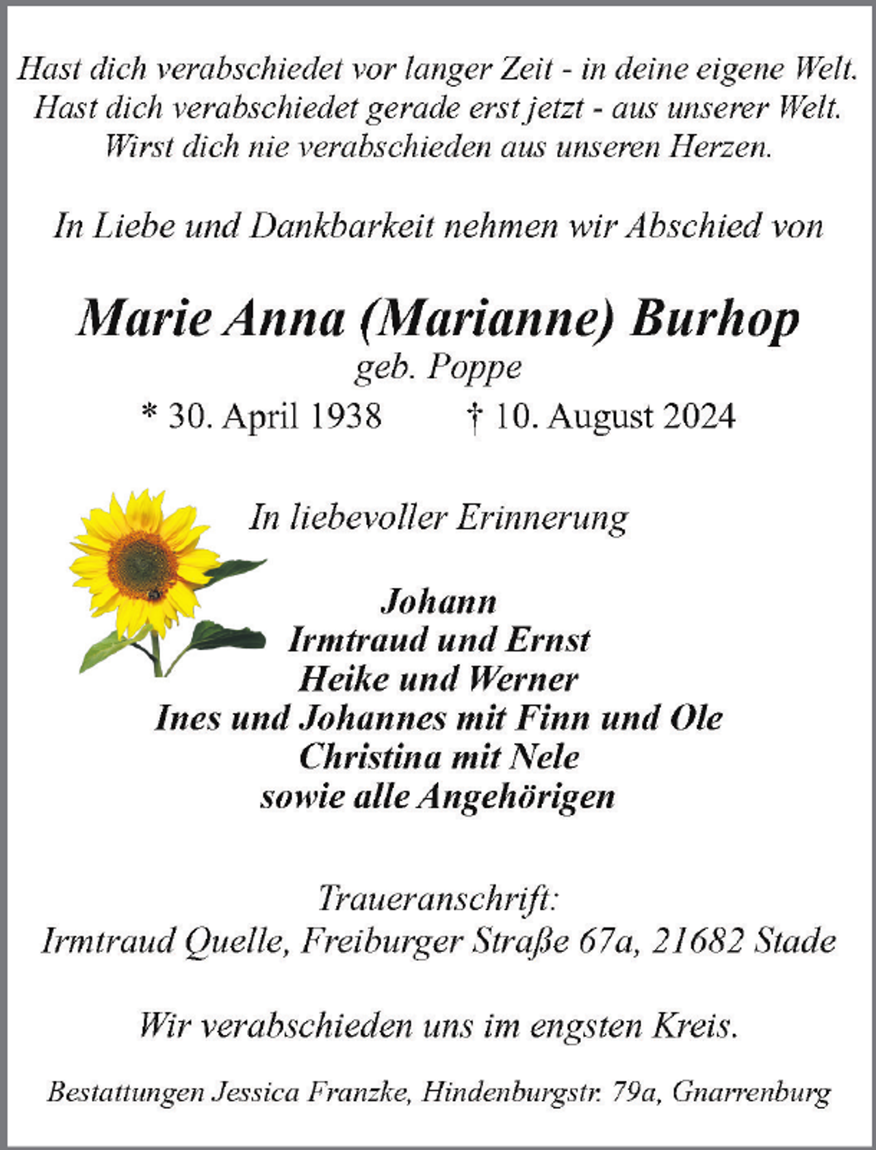 <p>Hast dich verabschiedet vor langer Zeit - in deine eigene Welt.<br />Hast dich verabschiedet gerade erst jetzt - aus unserer Welt.<br />Wirst dich nie verabschieden aus unseren Herzen.</p><p>In Liebe und Dankbarkeit nehmen wir Abschied von</p><p>Marie Anna (Marianne) Burhop<br />geb. Poppe<br />* 30. April 1938<br />† 10. August 2024<br />In liebevoller Erinnerung<br />Johann<br />Irmtraud und Ernst<br />Heike und Werner<br />Ines und Johannes mit Finn und Ole<br />Christina mit Nele<br />sowie alle Angehörigen<br />Traueranschrift:<br />Irmtraud Quelle, Freiburger Straße 67a, 21682 Stade<br />Wir verabschieden uns im engsten Kreis.<br />Bestattungen Jessica Franzke, Hindenburgstr. 79a, Gnarrenburg</p>