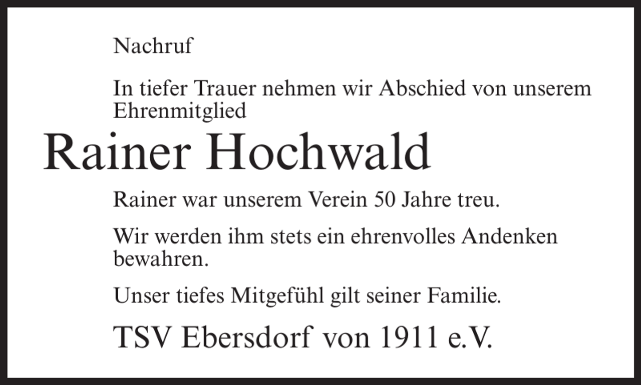 <p>Nachruf<br />In tiefer Trauer nehmen wir Abschied von unserem<br />Ehrenmitglied</p><p>Rainer Hochwald</p><p>Rainer war unserem Verein 50 Jahre treu.<br />Wir werden ihm stets ein ehrenvolles Andenken<br />bewahren.<br />Unser tiefes Mitgefühl gilt seiner Familie.</p><p>TSV Ebersdorf von 1911 e.V.</p>