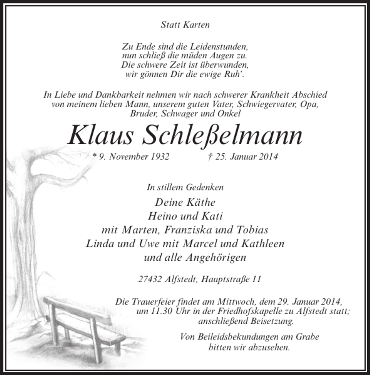 <p>Statt Karten<br />Zu Ende sind die Leidenstunden,<br />nun schließ die müden Augen zu.<br />Die schwere Zeit ist überwunden,<br />wir gönnen Dir die ewige Ruh‘.<br />In Liebe und Dankbarkeit nehmen wir nach schwerer Krankheit Abschied<br />von meinem lieben Mann, unserem guten Vater, Schwiegervater, Opa,<br />Bruder, Schwager und Onkel</p><p>Klaus Schleßelmann<br />* 9. November 1932 † 25. Januar 2014<br />In stillem Gedenken</p><p>Deine Käthe<br />Heino und Kati<br />mit Marten, Franziska und Tobias<br />Linda und Uwe mit Marcel und Kathleen<br />und alle Angehörigen<br />27432 Alfstedt, Hauptstraße 11<br />Die Trauerfeier findet am Mittwoch, dem 29. Januar 2014,<br />um 11.30 Uhr in der Friedhofskapelle zu Alfstedt statt;<br />anschließend Beisetzung.<br />Von Beileidsbekundungen am Grabe<br />bitten wir abzusehen.</p>