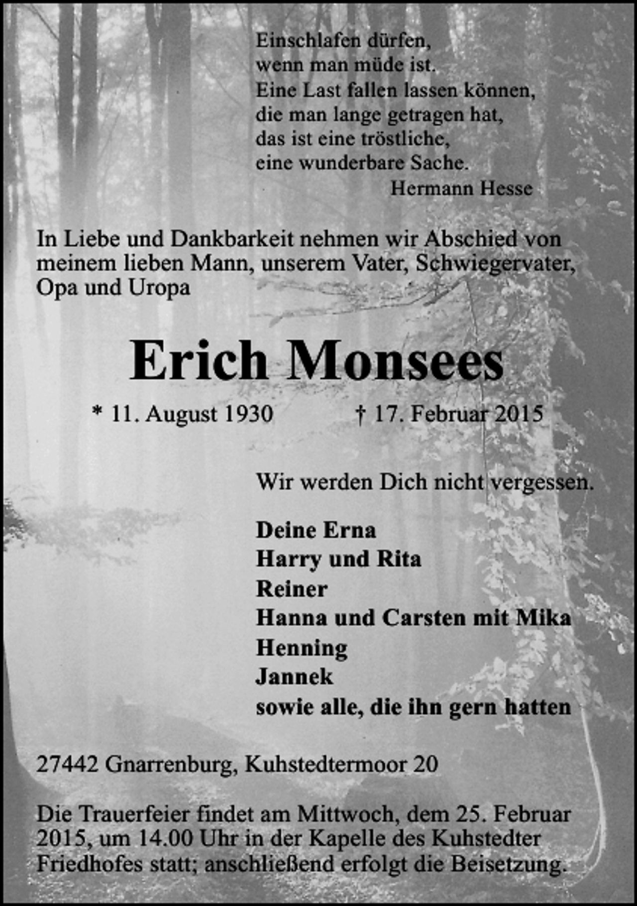 <p>Einschlafen dürfen,<br />wenn man müde ist.<br />Eine Last fallen lassen können,<br />die man lange getragen hat,<br />das ist eine tröstliche,<br />eine wunderbare Sache.<br />Hermann Hesse</p><p>In Liebe und Dankbarkeit nehmen wir Abschied von<br />meinem lieben Mann, unserem Vater, Schwiegervater,<br />Opa und Uropa</p><p>Erich Monsees</p><p>* 11. August 1930</p><p>† 17. Februar 2015</p><p>Wir werden Dich nicht vergessen.<br />Deine Erna<br />Harry und Rita<br />Reiner<br />Hanna und Carsten mit Mika<br />Henning<br />Jannek<br />sowie alle, die ihn gern hatten<br />27442 Gnarrenburg, Kuhstedtermoor 20<br />Die Trauerfeier findet am Mittwoch, dem 25. Februar<br />2015, um 14.00 Uhr in der Kapelle des Kuhstedter<br />Friedhofes statt; anschließend erfolgt die Beisetzung.</p>