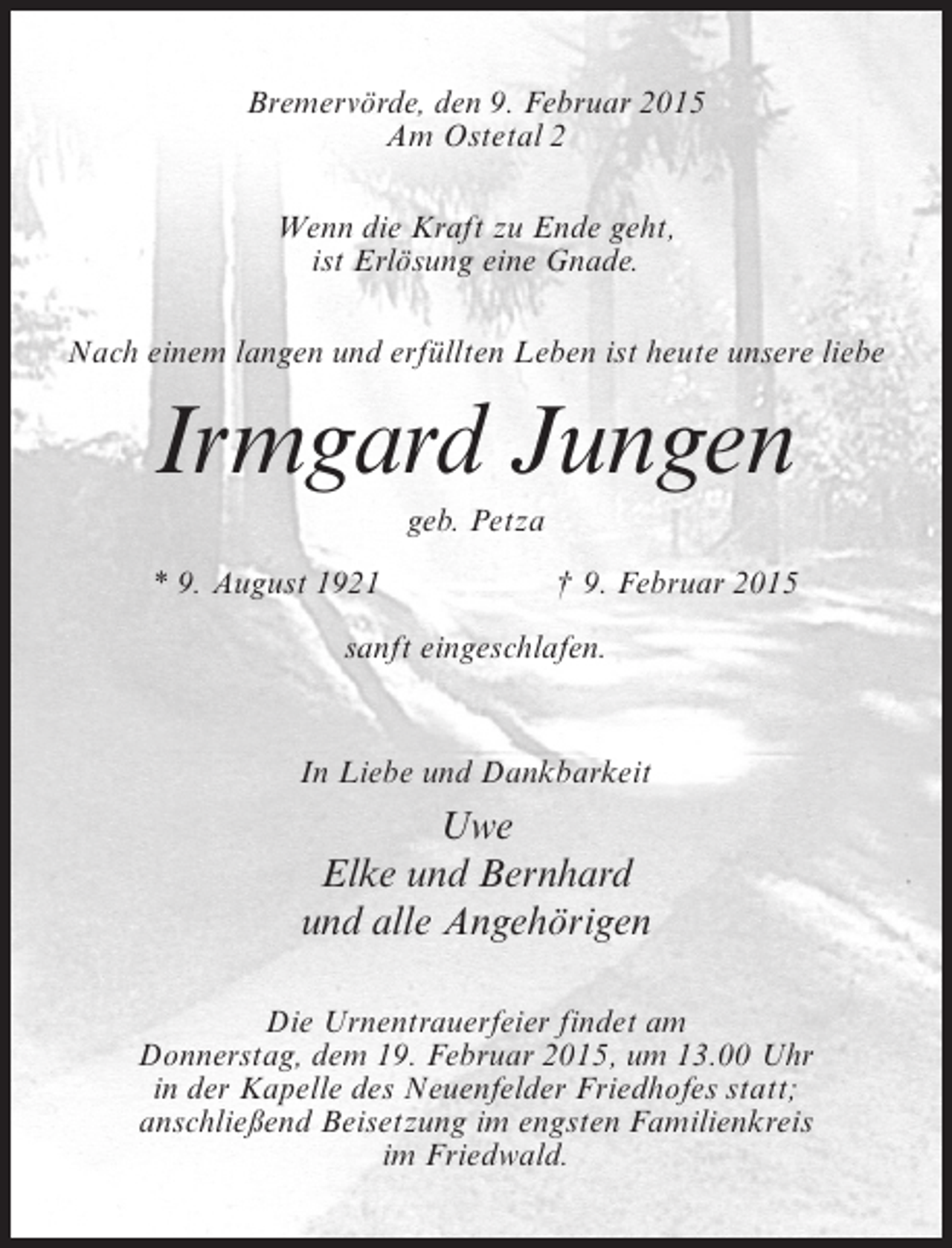 <p>Bremervörde, den 9. Februar 2015<br />Am Ostetal 2<br />Wenn die Kraft zu Ende geht,<br />ist Erlösung eine Gnade.<br />Nach einem langen und erfüllten Leben ist heute unsere liebe</p><p>Irmgard Jungen<br />geb. Petza<br />* 9. August 1921</p><p>† 9. Februar 2015</p><p>sanft eingeschlafen.</p><p>In Liebe und Dankbarkeit</p><p>Uwe<br />Elke und Bernhard<br />und alle Angehörigen<br />Die Urnentrauerfeier findet am<br />Donnerstag, dem 19. Februar 2015, um 13.00 Uhr<br />in der Kapelle des Neuenfelder Friedhofes statt;<br />anschließend Beisetzung im engsten Familienkreis<br />im Friedwald.</p>