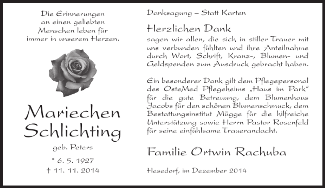 <p>Die Erinnerungen<br />an einen geliebten<br />Menschen leben für<br />immer in unserem Herzen.</p><p>Mariechen<br />Schlichting<br />geb. Peters<br />* 6. 5. 1927<br />† 11. 11. 2014</p><p>Danksagung – Statt Karten</p><p>Herzlichen Dank</p><p>sagen wir allen, die sich in stiller Trauer mit<br />uns verbunden fühlten und ihre Anteilnahme<br />durch Wort, Schrift, Kranz-, Blumen- und<br />Geldspenden zum Ausdruck gebracht haben.<br />Ein besonderer Dank gilt dem Pflegepersonal<br />des OsteMed Pflegeheims „Haus im Park“<br />für die gute Betreuung, dem Blumenhaus<br />Jacobs für den schönen Blumenschmuck, dem<br />Bestattungsinstitut Mügge für die hilfreiche<br />Unterstützung sowie Herrn Pastor Rosenfeld<br />für seine einfühlsame Trauerandacht.</p><p>Familie Ortwin Rachuba<br />Hesedorf, im Dezember 2014</p>