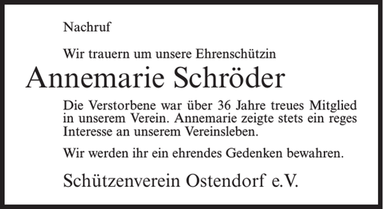 <p>Nachruf<br />Wir trauern um unsere Ehrenschützin</p><p>Annemarie Schröder<br />Die Verstorbene war über 36 Jahre treues Mitglied<br />in unserem Verein. Annemarie zeigte stets ein reges<br />Interesse an unserem Vereinsleben.<br />Wir werden ihr ein ehrendes Gedenken bewahren.</p><p>Schützenverein Ostendorf e.V.</p>