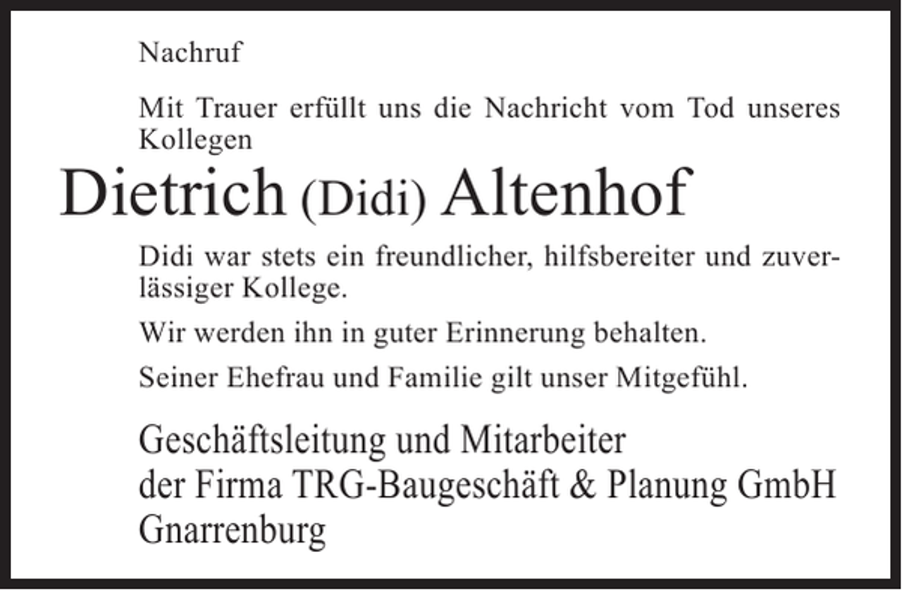 <p>Nachruf<br />Mit Trauer erfüllt uns die Nachricht vom Tod unseres<br />Kollegen</p><p>Dietrich (Didi) Altenhof</p><p>Didi war stets ein freundlicher, hilfsbereiter und zuverlässiger Kollege.<br />Wir werden ihn in guter Erinnerung behalten.<br />Seiner Ehefrau und Familie gilt unser Mitgefühl.</p><p>Geschäftsleitung und Mitarbeiter<br />der Firma TRG-Baugeschäft &amp; Planung GmbH<br />Gnarrenburg</p>