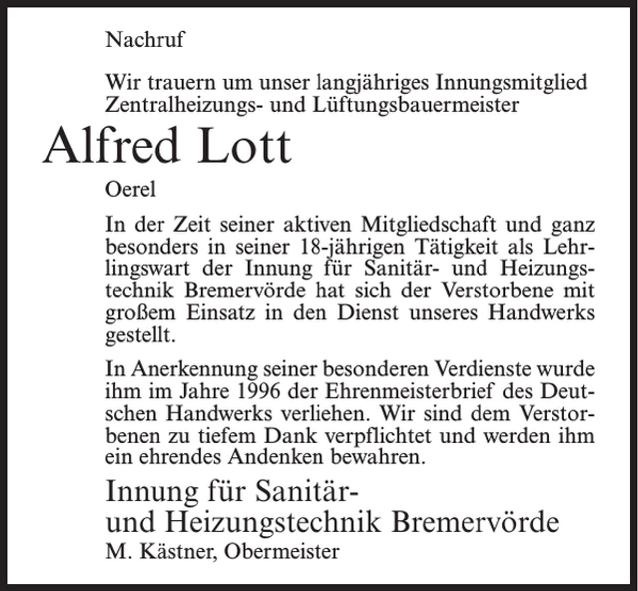 <p>Nachruf<br />Wir trauern um unser langjähriges Innungsmitglied<br />Zentralheizungs- und Lüftungsbauermeister</p><p>Alfred Lott<br />Oerel</p><p>In der Zeit seiner aktiven Mitgliedschaft und ganz<br />besonders in seiner 18-jährigen Tätigkeit als Lehrlingswart der Innung für Sanitär- und Heizungstechnik Bremervörde hat sich der Verstorbene mit<br />großem Einsatz in den Dienst unseres Handwerks<br />gestellt.<br />In Anerkennung seiner besonderen Verdienste wurde<br />ihm im Jahre 1996 der Ehrenmeisterbrief des Deutschen Handwerks verliehen. Wir sind dem Verstorbenen zu tiefem Dank verpflichtet und werden ihm<br />ein ehrendes Andenken bewahren.</p><p>Innung für Sanitärund Heizungstechnik Bremervörde<br />M. Kästner, Obermeister</p>