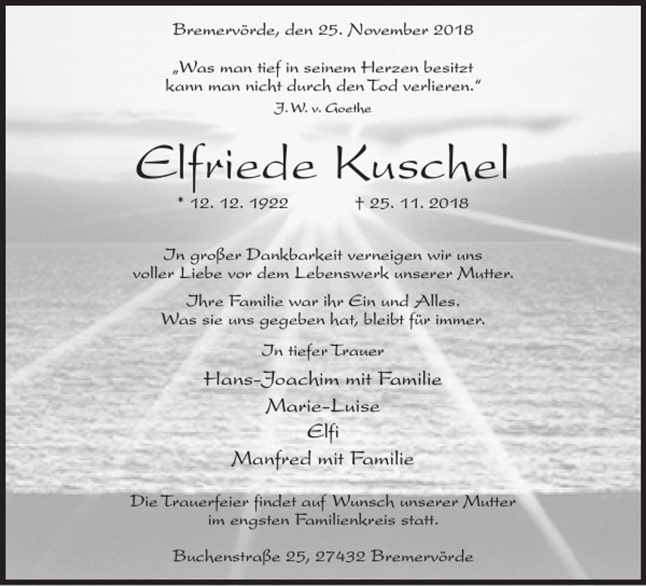 <p>Bremervörde, den 25. November 2018<br />„Was man tief in seinem Herzen besitzt<br />kann man nicht durch den Tod verlieren.“<br />J. W. v. Goethe</p><p>Elfriede Kuschel<br />* 12. 12. 1922</p><p>† 25. 11. 2018</p><p>In großer Dankbarkeit verneigen wir uns<br />voller Liebe vor dem Lebenswerk unserer Mutter.<br />Ihre Familie war ihr Ein und Alles.<br />Was sie uns gegeben hat, bleibt für immer.<br />In tiefer Trauer</p><p>Hans-Joachim mit Familie<br />Marie-Luise<br />Elfi<br />Manfred mit Familie<br />Die Trauerfeier findet auf Wunsch unserer Mutter<br />im engsten Familienkreis statt.<br />Buchenstraße 25, 27432 Bremervörde</p>