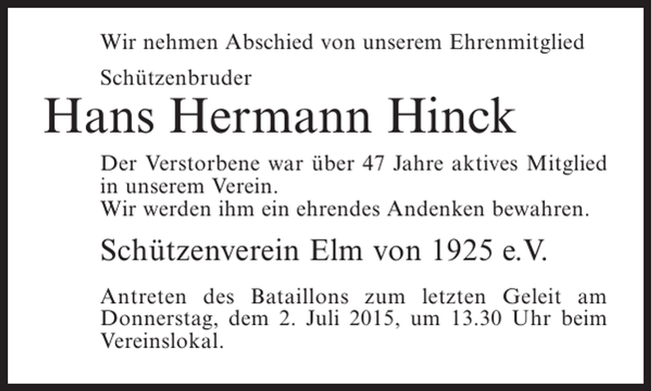 <p>Wir nehmen Abschied von unserem Ehrenmitglied<br />Schützenbruder</p><p>Hans Hermann Hinck<br />Der Verstorbene war über 47 Jahre aktives Mitglied<br />in ­ nserem Verein.<br />u<br />Wir werden ihm ein ehrendes Andenken bewahren.</p><p>Schützenverein Elm von 1925 e.V.<br />Antreten des Bataillons zum letzten Geleit am<br />D<br />­ onnerstag, dem 2. Juli 2015, um 13.30 Uhr beim<br />Vereinslokal.</p>