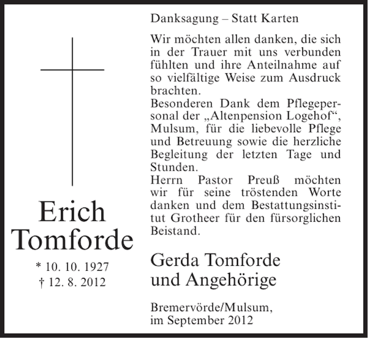 <p>Danksagung – Statt Karten</p><p>Erich<br />Tomforde<br />* 10. 10. 1927<br />† 12. 8. 2012</p><p>Wir möchten allen danken, die sich<br />in der Trauer mit uns verbunden<br />fühlten und ihre Anteilnahme auf<br />so vielfältige Weise zum Ausdruck<br />brachten.<br />Besonderen Dank dem Pflegepersonal der „Altenpension Logehof“,<br />Mulsum, für die liebevolle Pflege<br />und Betreuung sowie die herzliche<br />Begleitung der letzten Tage und<br />Stunden.<br />Herrn Pastor Preuß möchten<br />wir für seine tröstenden Worte<br />danken und dem Bestattungsinstitut Grotheer für den fürsorglichen<br />Beistand.</p><p>Gerda Tomforde<br />und Angehörige<br />Bremervörde/Mulsum,<br />im September 2012</p>