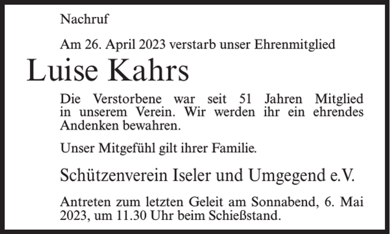 <p>Nachruf<br />Am 26. April 2023 verstarb unser Ehrenmitglied</p><p>Luise Kahrs</p><p>Die Verstorbene war seit 51 Jahren Mitglied<br />in unserem Verein. Wir werden ihr ein ehrendes<br />Andenken bewahren.<br />Unser Mitgefühl gilt ihrer Familie.</p><p>Schützenverein Iseler und Umgegend e.V.<br />Antreten zum letzten Geleit am Sonnabend, 6. Mai<br />2023, um 11.30 Uhr beim Schießstand.</p>