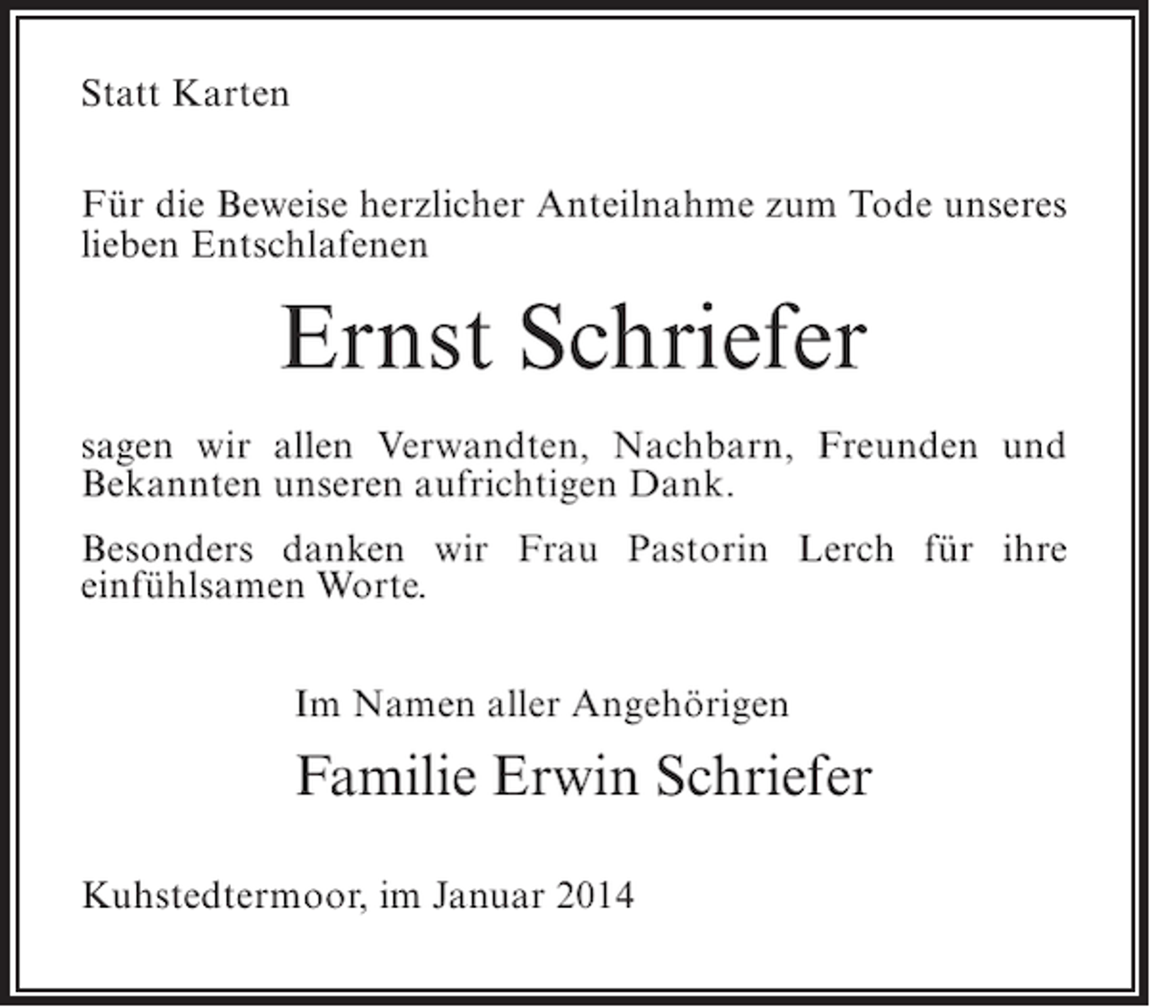 <p>Statt Karten<br />Für die Beweise herzlicher Anteilnahme zum Tode unseres<br />lieben Entschlafenen</p><p>Ernst Schriefer<br />sagen wir allen Verwandten, Nachbarn, Freunden und<br />Bekannten unseren aufrichtigen Dank.<br />Besonders danken wir Frau Pastorin Lerch für ihre<br />einfühlsamen Worte.<br />Im Namen aller Angehörigen</p><p>Familie Erwin Schriefer<br />Kuhstedtermoor, im Januar 2014</p>