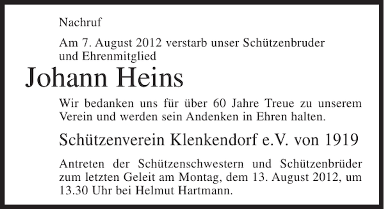 <p>Nachruf<br />Am 7. August 2012 verstarb unser Schützenbruder<br />und Ehrenmitglied</p><p>Johann Heins<br />Wir bedanken uns für über 60 Jahre Treue zu unserem<br />Verein und werden sein Andenken in Ehren halten.</p><p>Schützenverein Klenkendorf e.V. von 1919<br />Antreten der Schützenschwestern und Schützenbrüder<br />zum letzten Geleit am Montag, dem 13. August 2012, um<br />13.30 Uhr bei Helmut Hartmann.</p>