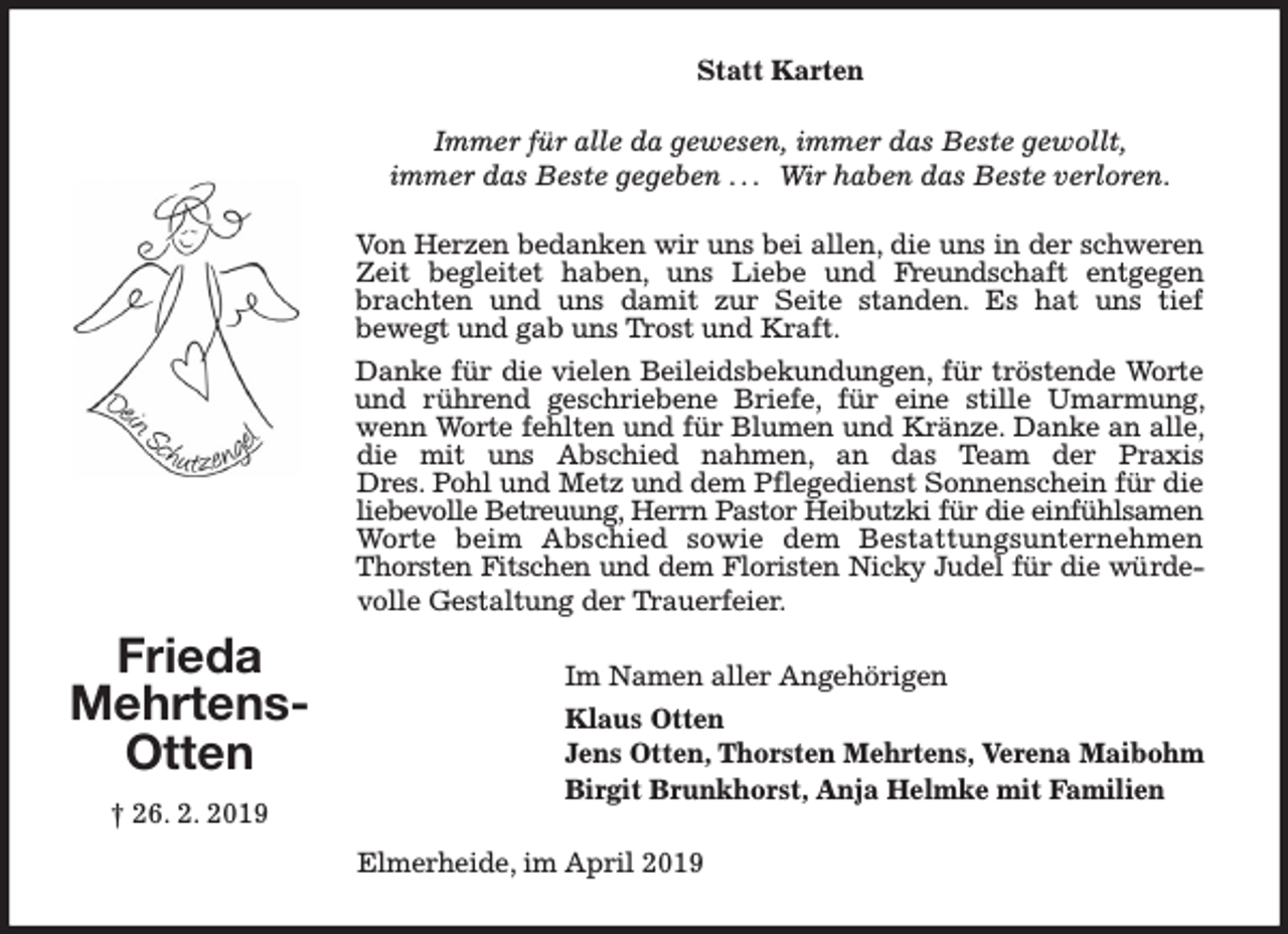 <p>Statt Karten<br />Immer für alle da gewesen, immer das Beste gewollt,<br />immer das Beste gegeben . . . Wir haben das Beste verloren.<br />Von Herzen bedanken wir uns bei allen, die uns in der schweren<br />Zeit begleitet haben, uns Liebe und Freundschaft entgegen<br />brachten und uns damit zur Seite standen. Es hat uns tief<br />bewegt und gab uns Trost und Kraft.<br />Danke für die vielen Beileidsbekundungen, für tröstende Worte<br />und rührend geschriebene Briefe, für eine stille Umarmung,<br />wenn Worte fehlten und für Blumen und Kränze. Danke an alle,<br />die mit uns Abschied nahmen, an das Team der Praxis<br />Dres. Pohl und Metz und dem Pflegedienst Sonnenschein für die<br />liebevolle Betreuung, Herrn Pastor Heibutzki für die einfühlsamen<br />Worte beim Abschied sowie dem Bestattungsunternehmen<br />Thorsten Fitschen und dem Floristen Nicky Judel für die würdevolle Gestaltung der Trauerfeier.</p><p>Frieda<br />MehrtensOtten<br />† 26. 2. 2019</p><p>Im Namen aller Angehörigen<br />Klaus Otten<br />Jens Otten, Thorsten Mehrtens, Verena Maibohm<br />Birgit Brunkhorst, Anja Helmke mit Familien<br />Elmerheide, im April 2019</p>