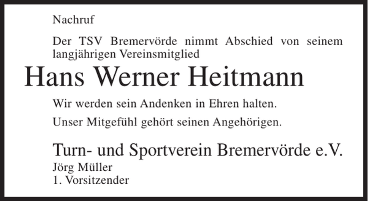 <p>Nachruf<br />Der TSV Bremervörde nimmt Abschied von seinem<br />langjährigen Vereinsmitglied</p><p>Hans Werner Heitmann<br />Wir werden sein Andenken in Ehren halten.<br />Unser Mitgefühl gehört seinen Angehörigen.</p><p>Turn- und Sportverein Bremervörde e.V.<br />Jörg Müller<br />1. Vorsitzender</p>