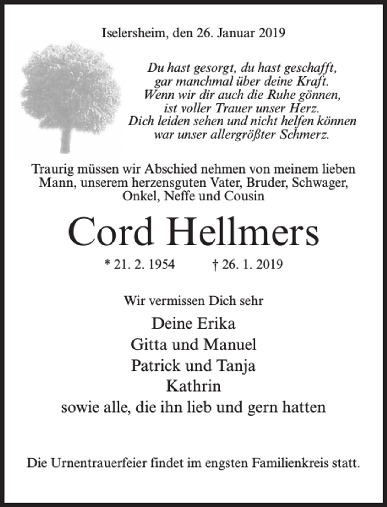 <p>Iselersheim, den 26. Januar 2019<br />Du hast gesorgt, du hast geschafft,<br />gar manchmal über deine Kraft.<br />Wenn wir dir auch die Ruhe gönnen,<br />ist voller Trauer unser Herz.<br />Dich leiden sehen und nicht helfen können<br />war unser allergrößter Schmerz.<br />Traurig müssen wir Abschied nehmen von meinem lieben<br />Mann, unserem herzensguten Vater, Bruder, Schwager,<br />Onkel, Neffe und Cousin</p><p>Cord Hellmers<br />* 21. 2. 1954 † 26. 1. 2019<br />Wir vermissen Dich sehr</p><p>Deine Erika<br />Gitta und Manuel<br />Patrick und Tanja<br />Kathrin<br />sowie alle, die ihn lieb und gern hatten<br />Die Urnentrauerfeier findet im engsten Familienkreis statt.</p>