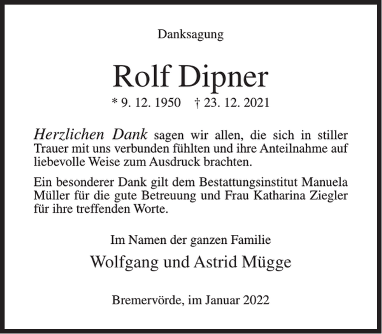<p>Danksagung</p><p>Rolf Dipner<br />* 9. 12. 1950</p><p>† 23. 12. 2021</p><p>Herzlichen Dank sagen wir allen, die sich in stiller<br />Trauer mit uns verbunden fühlten und ihre Anteilnahme auf<br />liebevolle Weise zum Ausdruck brachten.</p><p>Ein besonderer Dank gilt dem Bestattungsinstitut Manuela<br />Müller für die gute Betreuung und Frau Katharina Ziegler<br />für ihre treffenden Worte.<br />Im Namen der ganzen Familie</p><p>Wolfgang und Astrid Mügge<br />Bremervörde, im Januar 2022</p>