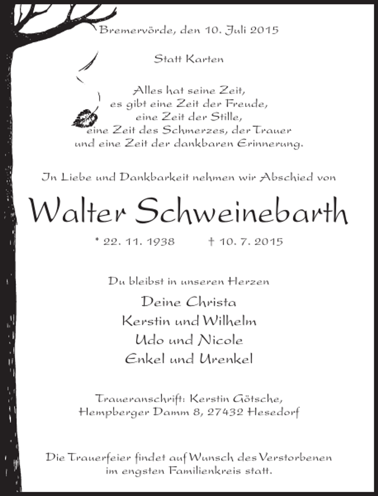 <p>Bremervörde, den 10. Juli 2015<br />Statt Karten<br />Alles hat seine Zeit,<br />es gibt eine Zeit der Freude,<br />eine Zeit der Stille,<br />eine Zeit des Schmerzes, der Trauer<br />und eine Zeit der dankbaren Erinnerung.<br />In Liebe und Dankbarkeit nehmen wir Abschied von</p><p>Walter Schweinebarth<br />* 22. 11. 1938 † 10. 7. 2015<br />Du bleibst in unseren Herzen</p><p>Deine Christa<br />Kerstin und Wilhelm<br />Udo und Nicole<br />Enkel und Urenkel<br />Traueranschrift: Kerstin Götsche,<br />Hempberger Damm 8, 27432 Hesedorf<br />Die Trauerfeier findet auf Wunsch des Verstorbenen<br />im engsten Familienkreis statt.</p>