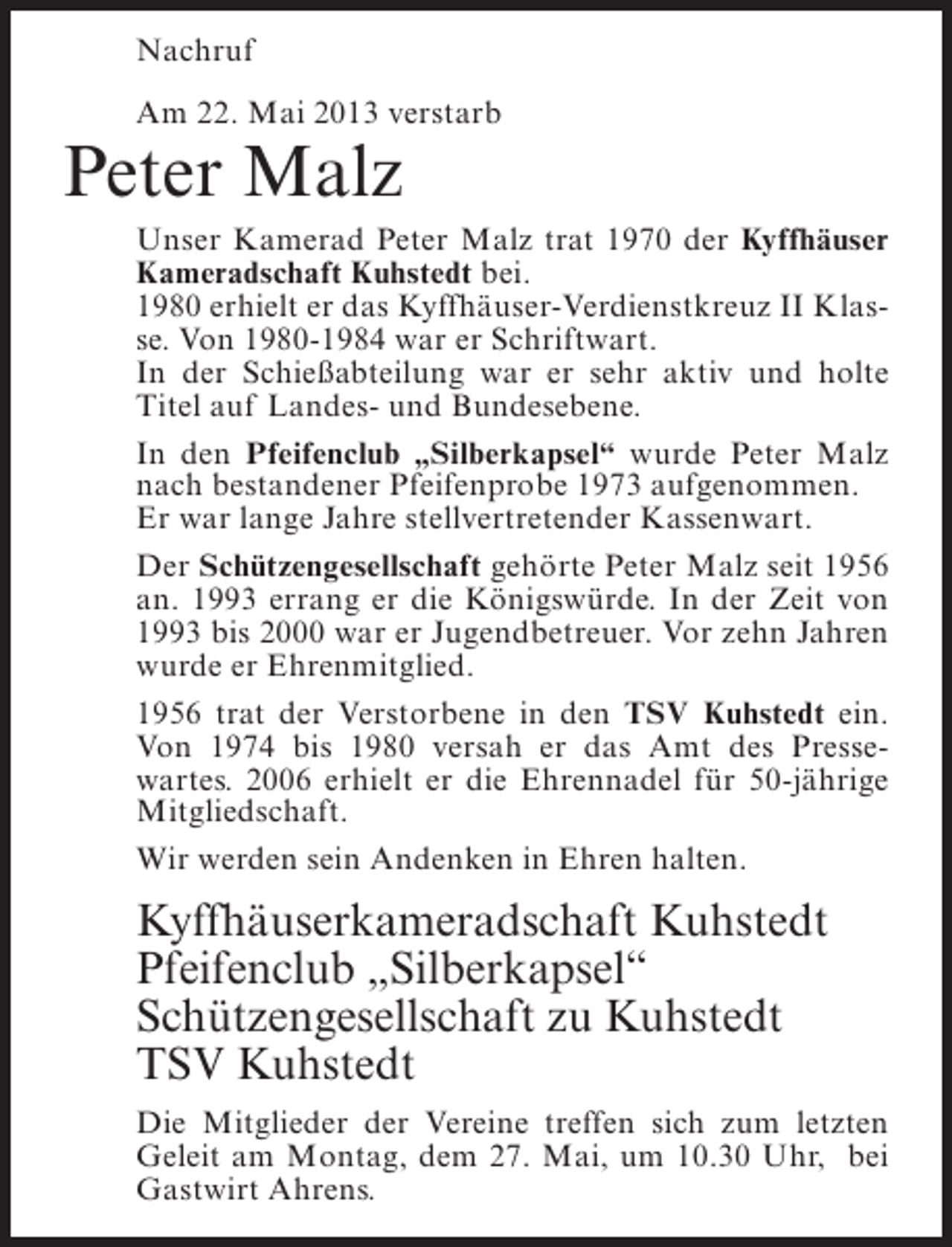 <p>Nachruf<br />Am 22. Mai 2013 verstarb</p><p>Peter Malz</p><p>Unser Kamerad Peter Malz trat 1970 der Kyffhäuser<br />Kameradschaft Kuhstedt bei.<br />1980 erhielt er das Kyffhäuser-Verdienstkreuz II Klasse. Von 1980-1984 war er Schriftwart.<br />In der Schießabteilung war er sehr aktiv und holte<br />Titel auf Landes- und Bundesebene.<br />In den Pfeifenclub „Silberkapsel“ wurde Peter Malz<br />nach bestandener Pfeifenprobe 1973 aufgenommen.<br />Er war lange Jahre stellvertretender Kassenwart.<br />Der Schützengesellschaft gehörte Peter Malz seit 1956<br />an. 1993 errang er die Königswürde. In der Zeit von<br />1993 bis 2000 war er Jugendbetreuer. Vor zehn Jahren<br />wurde er Ehrenmitglied.<br />1956 trat der Verstorbene in den TSV Kuhstedt ein.<br />Von 1974 bis 1980 versah er das Amt des Pressewartes. 2006 erhielt er die Ehrennadel für 50-jährige<br />Mitgliedschaft.<br />Wir werden sein Andenken in Ehren halten.</p><p>Kyffhäuserkameradschaft Kuhstedt<br />Pfeifenclub „Silberkapsel“<br />Schützengesellschaft zu Kuhstedt<br />TSV Kuhstedt<br />Die Mitglieder der Vereine treffen sich zum letzten<br />Geleit am Montag, dem 27. Mai, um 10.30 Uhr, bei<br />Gastwirt Ahrens.</p>