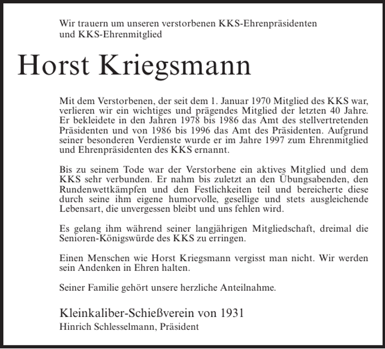 <p>Wir trauern um unseren verstorbenen KKS-Ehrenpräsidenten<br />und KKS-Ehrenmitglied</p><p>Horst Kriegsmann<br />Mit dem Verstorbenen, der seit dem 1. Januar 1970 Mitglied des KKS war,<br />verlieren wir ein wichtiges und prägendes Mitglied der letzten 40 Jahre.<br />Er bekleidete in den Jahren 1978 bis 1986 das Amt des stellvertretenden<br />Präsidenten und von 1986 bis 1996 das Amt des Präsidenten. Aufgrund<br />seiner besonderen Verdienste wurde er im Jahre 1997 zum Ehrenmitglied<br />und Ehrenpräsidenten des KKS ernannt.<br />Bis zu seinem Tode war der Verstorbene ein aktives Mitglied und dem<br />KKS sehr verbunden. Er nahm bis zuletzt an den Übungsabenden, den<br />Rundenwettkämpfen und den Festlichkeiten teil und bereicherte diese<br />durch seine ihm eigene humorvolle, gesellige und stets ausgleichende<br />Lebensart, die unvergessen bleibt und uns fehlen wird.<br />Es gelang ihm während seiner langjährigen Mitgliedschaft, dreimal die<br />Senioren-Königswürde des KKS zu erringen.<br />Einen Menschen wie Horst Kriegsmann vergisst man nicht. Wir werden<br />sein Andenken in Ehren halten.<br />Seiner Familie gehört unsere herzliche Anteilnahme.</p><p>Kleinkaliber-Schießverein von 1931<br />Hinrich Schlesselmann, Präsident</p>