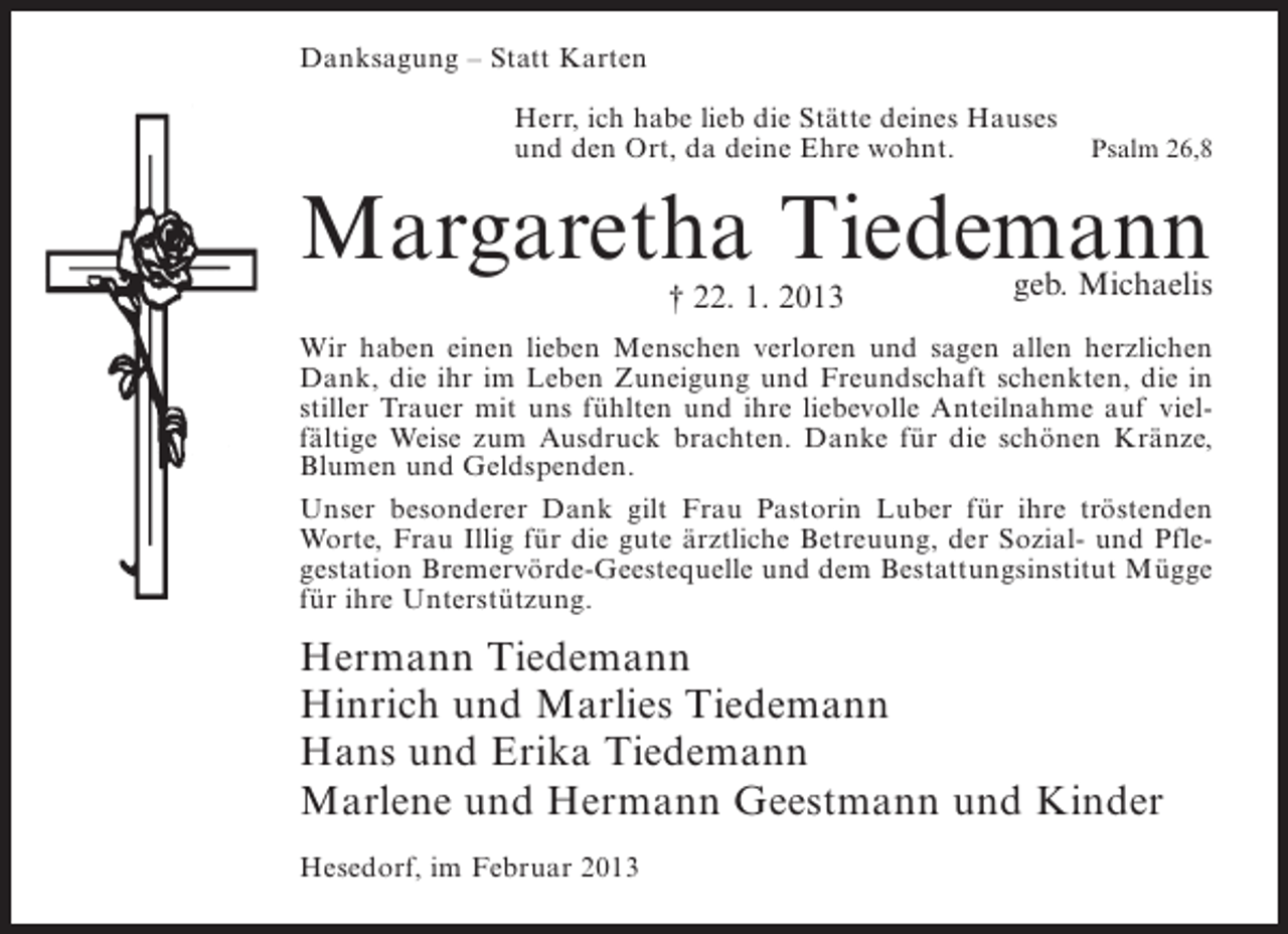<p>Danksagung – Statt Karten<br />Herr, ich habe lieb die Stätte deines Hauses<br />und den Ort, da deine Ehre wohnt.</p><p>Psalm 26,8</p><p>Margaretha Tiedemann<br />† 22. 1. 2013</p><p>geb. Michaelis</p><p>Wir haben einen lieben Menschen verloren und sagen allen herzlichen<br />Dank, die ihr im Leben Zuneigung und Freundschaft schenkten, die in<br />stiller Trauer mit uns fühlten und ihre liebevolle Anteilnahme auf vielfältige Weise zum Ausdruck brachten. Danke für die schönen Kränze,<br />Blumen und Geldspenden.<br />Unser besonderer Dank gilt Frau Pastorin Luber für ihre tröstenden<br />Worte, Frau Illig für die gute ärztliche Betreuung, der Sozial- und Pflegestation Bremervörde-Geestequelle und dem Bestattungsinstitut Mügge<br />für ihre Unterstützung.</p><p>Hermann Tiedemann<br />Hinrich und Marlies Tiedemann<br />Hans und Erika Tiedemann<br />Marlene und Hermann Geestmann und Kinder<br />Hesedorf, im Februar 2013</p>