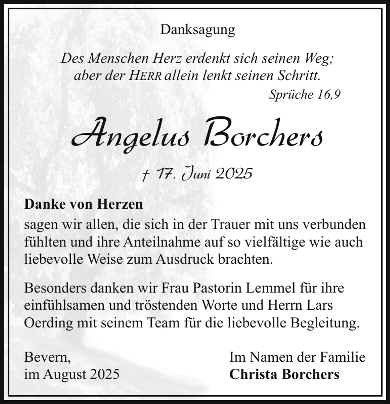 <p>Danksagung<br />Des Menschen Herz erdenkt sich seinen Weg;<br />aber der HERR allein lenkt seinen Schritt.<br />Sprüche 16,9</p><p>Angelus Borchers<br />† 17. Juni 2025<br />Danke von Herzen<br />sagen wir allen, die sich in der Trauer mit uns verbunden<br />fühlten und ihre Anteilnahme auf so vielfältige wie auch<br />liebevolle Weise zum Ausdruck brachten.<br />Besonders danken wir Frau Pastorin Lemmel für ihre<br />einfühlsamen und tröstenden Worte und Herrn Lars<br />Oerding mit seinem Team für die liebevolle Begleitung.<br />Bevern,<br />im August 2025</p><p>Im Namen der Familie<br />Christa Borchers</p>