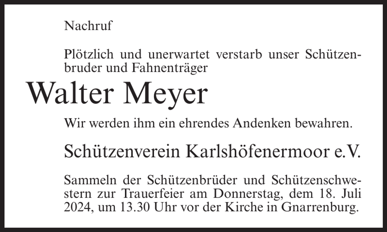 <p>Nachruf<br />Plötzlich und unerwartet verstarb unser Schützenbruder und Fahnenträger</p><p>Walter Meyer<br />Wir werden ihm ein ehrendes Andenken bewahren.</p><p>Schützenverein Karlshöfenermoor e.V.<br />Sammeln der Schützenbrüder und Schützenschwestern zur Trauerfeier am Donnerstag, dem 18. Juli<br />2024, um 13.30 Uhr vor der Kirche in Gnarrenburg.</p>