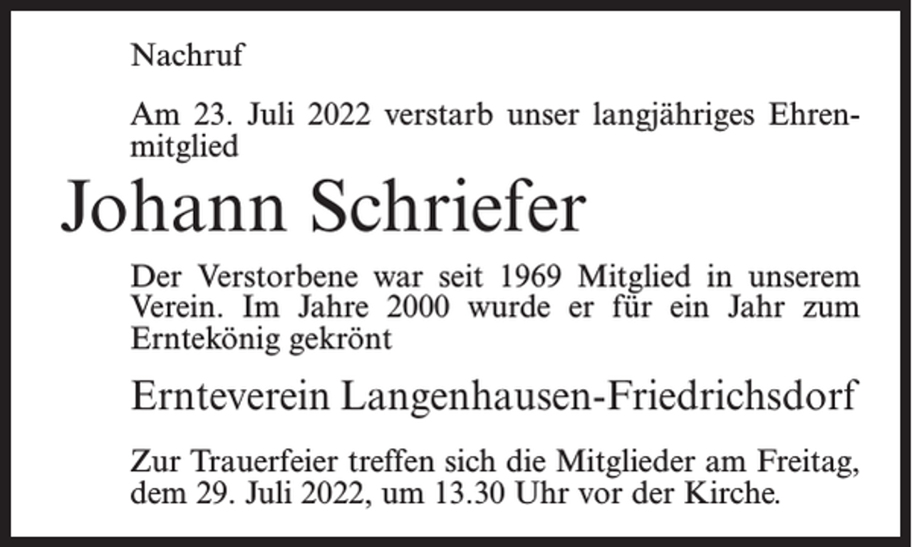 <p>Nachruf<br />Am 23. Juli 2022 verstarb unser langjähriges Ehrenmitglied</p><p>Johann Schriefer</p><p>Der Verstorbene war seit 1969 Mitglied in unserem<br />Verein. Im Jahre 2000 wurde er für ein Jahr zum<br />Erntekönig gekrönt</p><p>Ernteverein Langenhausen-Friedrichsdorf<br />Zur Trauerfeier treffen sich die Mitglieder am Freitag,<br />dem 29. Juli 2022, um 13.30 Uhr vor der Kirche.</p>