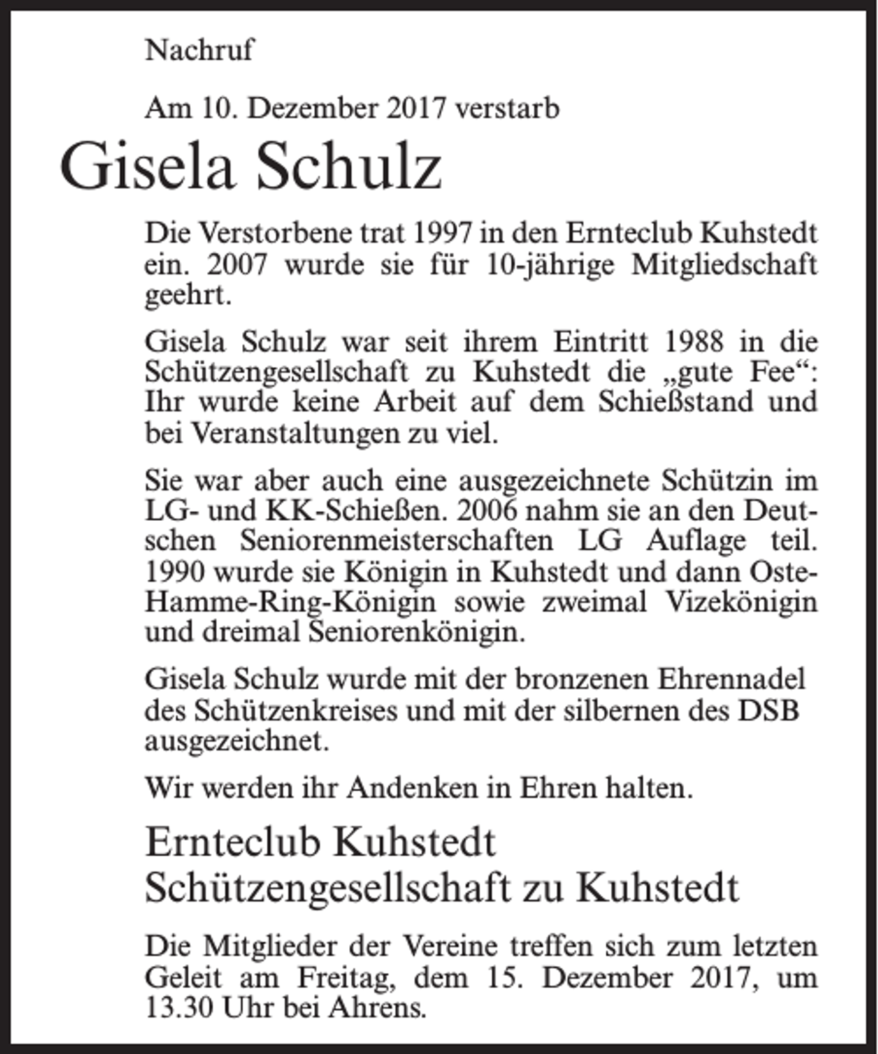 <p>Nachruf<br />Am 10. Dezember 2017 verstarb</p><p>Gisela Schulz<br />Die Verstorbene trat 1997 in den Ernteclub Kuhstedt<br />ein. 2007 wurde sie für 10-jährige Mitgliedschaft<br />geehrt.<br />Gisela Schulz war seit ihrem Eintritt 1988 in die<br />Schützengesellschaft zu Kuhstedt die „gute Fee“:<br />Ihr wurde keine Arbeit auf dem Schießstand und<br />bei Veranstaltungen zu viel.<br />Sie war aber auch eine ausgezeichnete Schützin im<br />LG- und KK-Schießen. 2006 nahm sie an den Deutschen Seniorenmeisterschaften LG Auflage teil.<br />1990 wurde sie Königin in Kuhstedt und dann OsteHamme-Ring-Königin sowie zweimal Vizekönigin<br />und dreimal Seniorenkönigin.<br />Gisela Schulz wurde mit der bronzenen Ehrennadel<br />des Schützenkreises und mit der silbernen des DSB<br />ausgezeichnet.<br />Wir werden ihr Andenken in Ehren halten.</p><p>Ernteclub Kuhstedt<br />Schützengesellschaft zu Kuhstedt<br />Die Mitglieder der Vereine treffen sich zum letzten<br />Geleit am Freitag, dem 15. Dezember 2017, um<br />13.30 Uhr bei Ahrens.</p>