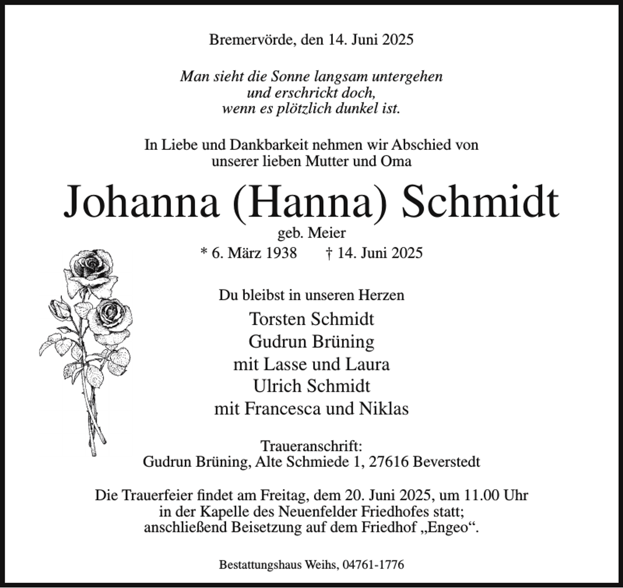 <p>Bremervörde, den 14. Juni 2025<br />Man sieht die Sonne langsam untergehen<br />und erschrickt doch,<br />wenn es plötzlich dunkel ist.<br />In Liebe und Dankbarkeit nehmen wir Abschied von<br />unserer lieben Mutter und Oma</p><p>Johanna (Hanna) Schmidt<br />geb. Meier<br />* 6. März 1938<br />† 14. Juni 2025<br />Du bleibst in unseren Herzen</p><p>Torsten Schmidt<br />Gudrun Brüning<br />mit Lasse und Laura<br />Ulrich Schmidt<br />mit Francesca und Niklas<br />Traueranschrift:<br />Gudrun Brüning, Alte Schmiede 1, 27616 Beverstedt<br />Die Trauerfeier findet am Freitag, dem 20. Juni 2025, um 11.00 Uhr<br />in der Kapelle des Neuenfelder Friedhofes statt;<br />anschließend Beisetzung auf dem Friedhof „Engeo“.<br />Bestattungshaus Weihs, 04761-1776</p>