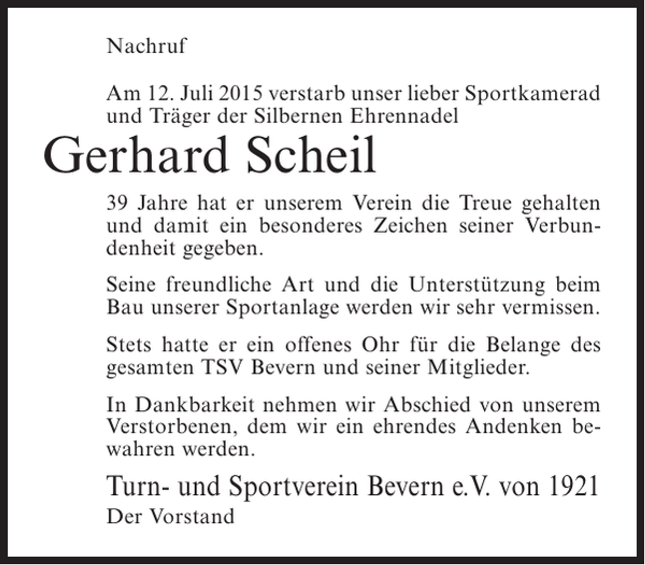 <p>Nachruf<br />Am 12. Juli 2015 verstarb unser lieber Sportkamerad<br />und Träger der Silbernen Ehrennadel</p><p>Gerhard Scheil</p><p>39 Jahre hat er unserem Verein die Treue gehalten<br />und damit ein besonderes Zeichen seiner Verbundenheit gegeben.<br />Seine freundliche Art und die Unterstützung beim<br />Bau unserer Sportanlage werden wir sehr vermissen.<br />Stets hatte er ein offenes Ohr für die Belange des<br />gesamten TSV Bevern und seiner Mitglieder.<br />In Dankbarkeit nehmen wir Abschied von unserem<br />Verstorbenen, dem wir ein ehrendes Andenken bewahren werden.</p><p>Turn- und Sportverein Bevern e.V. von 1921<br />Der Vorstand</p>
