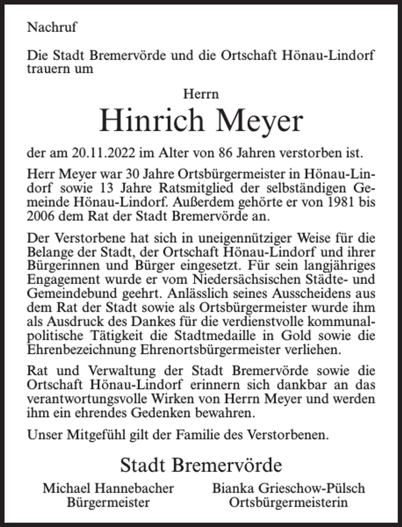<p>Nachruf<br />Die Stadt Bremervörde und die Ortschaft Hönau-Lindorf<br />trauern um<br />Herrn</p><p>Hinrich Meyer<br />der am 20.11.2022 im Alter von 86 Jahren verstorben ist.<br />Herr Meyer war 30 Jahre Ortsbürgermeister in Hönau-Lindorf sowie 13 Jahre Ratsmitglied der selbständigen Gemeinde Hönau-Lindorf. Außerdem gehörte er von 1981 bis<br />2006 dem Rat der Stadt Bremervörde an.<br />Der Verstorbene hat sich in uneigennütziger Weise für die<br />Belange der Stadt, der Ortschaft Hönau-Lindorf und ihrer<br />Bürgerinnen und Bürger eingesetzt. Für sein langjähriges<br />Engagement wurde er vom Niedersächsischen Städte- und<br />Gemeindebund geehrt. Anlässlich seines Ausscheidens aus<br />dem Rat der Stadt sowie als Ortsbürgermeister wurde ihm<br />als Ausdruck des Dankes für die verdienstvolle kommunalpolitische Tätigkeit die Stadtmedaille in Gold sowie die<br />Ehrenbezeichnung Ehrenortsbürgermeister verliehen.<br />Rat und Verwaltung der Stadt Bremervörde sowie die<br />Ortschaft Hönau-Lindorf erinnern sich dankbar an das<br />verantwortungsvolle Wirken von Herrn Meyer und werden<br />ihm ein ehrendes Gedenken bewahren.<br />Unser Mitgefühl gilt der Familie des Verstorbenen.</p><p>Stadt Bremervörde<br />Michael Hannebacher<br />Bürgermeister</p><p>Bianka Grieschow-Pülsch<br />Ortsbürgermeisterin</p>